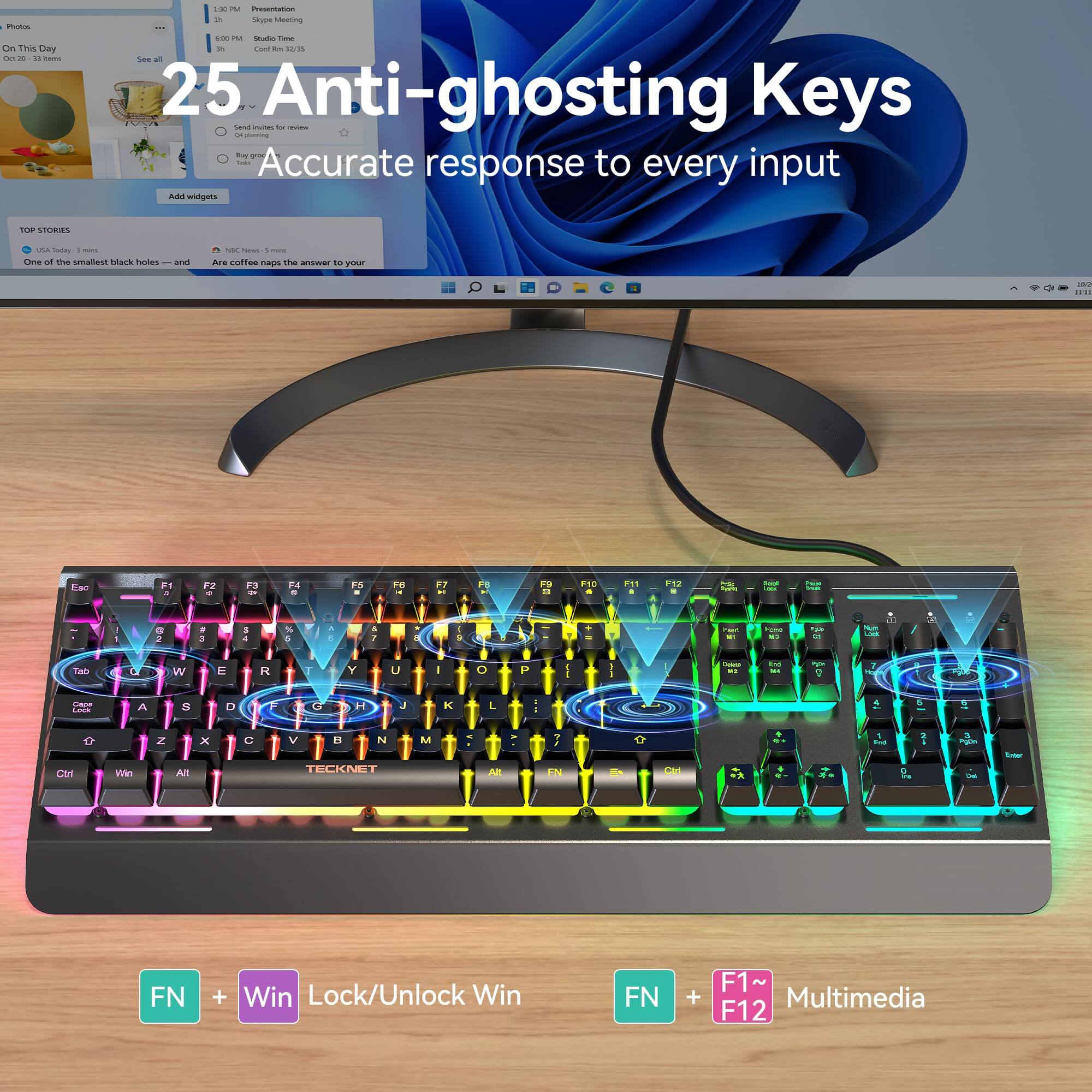 25 Anti-ghosting Keys  
Accurate response to every input  

FN + Win Lock/Unlock Win  
FN + F1~F12 Multimedia
