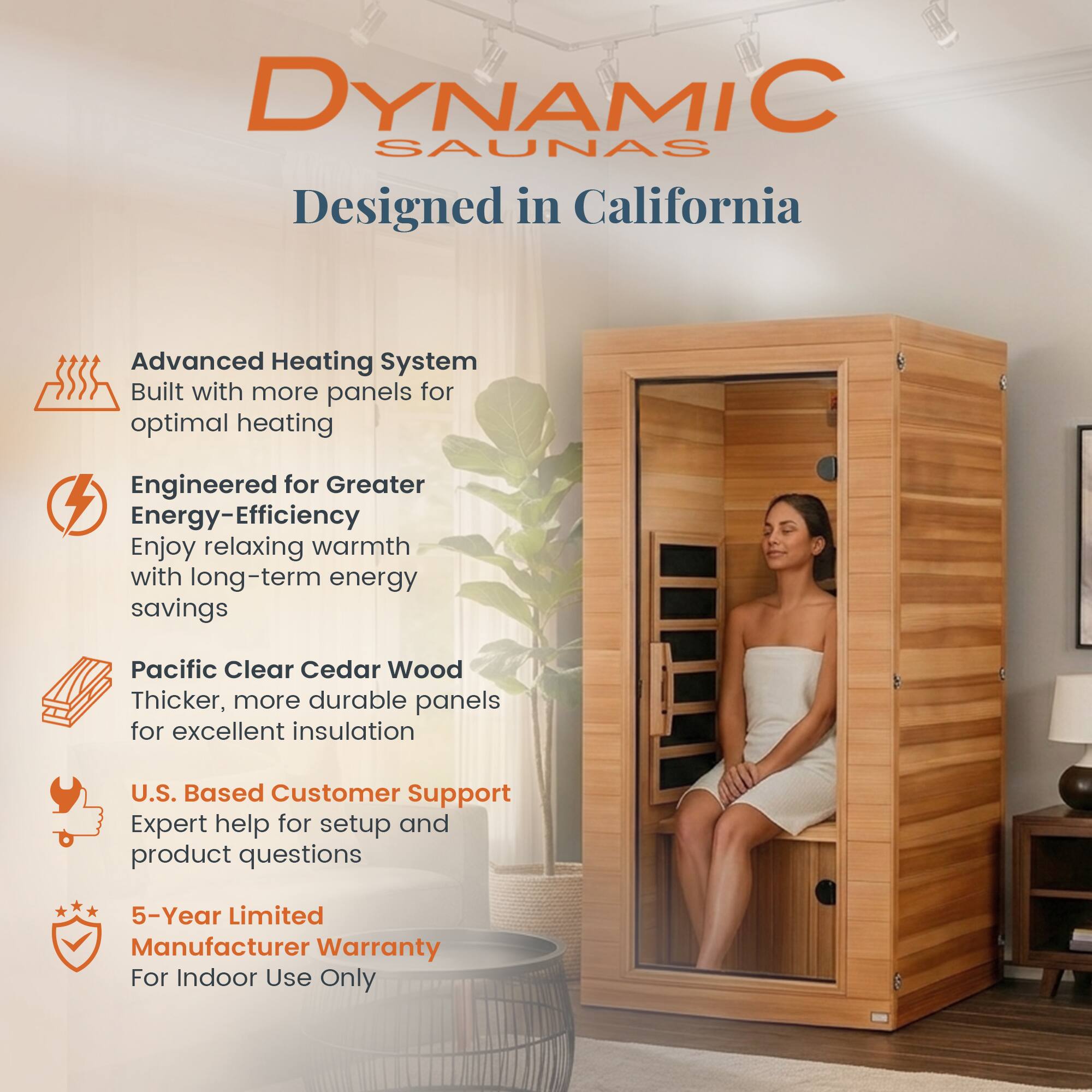 DYNAMIC SAUNAS  
Designed in California  

- Advanced Heating System  
  Built with more panels for optimal heating  

- Engineered for Greater Energy-Efficiency  
  Enjoy relaxing warmth with long-term energy savings  

- Pacific Clear Cedar Wood  
  Thicker, more durable panels for excellent insulation  

- U.S. Based Customer Support  
  Expert help for setup and product questions  

- 5-Year Limited Manufacturer Warranty  
  For Indoor Use Only