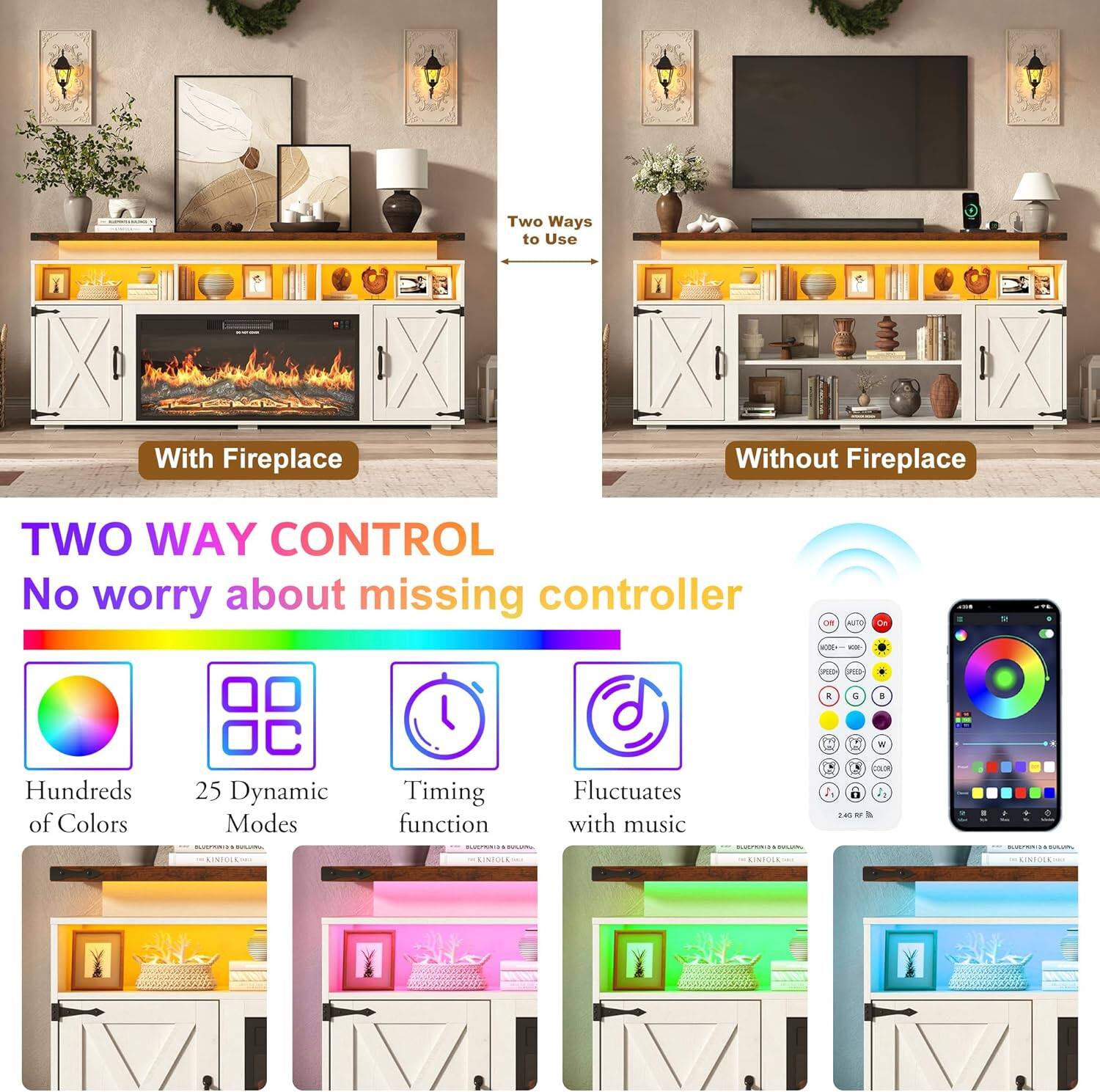 Two Ways to Use  
With Fireplace  
Without Fireplace  

TWO WAY CONTROL  
No worry about missing controller  

Hundreds of Colors  
25 Dynamic Modes  
Timing function  
Fluctuates with music  

SPEED  
H. LA  
W COLOR %  
ELS our 110g