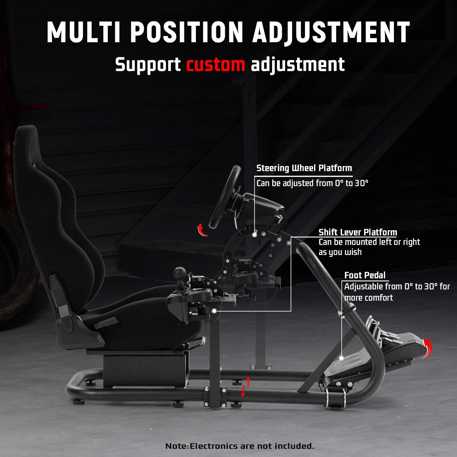 MULTI POSITION ADJUSTMENT  
Support custom adjustment  

Steering Wheel Platform  
Can be adjusted from 0° to 30°  

Shift Lever Platform  
Can be mounted left or right as you wish  

Foot Pedal  
Adjustable from 0° to 30° for more comfort  

Note: Electronics are not included.