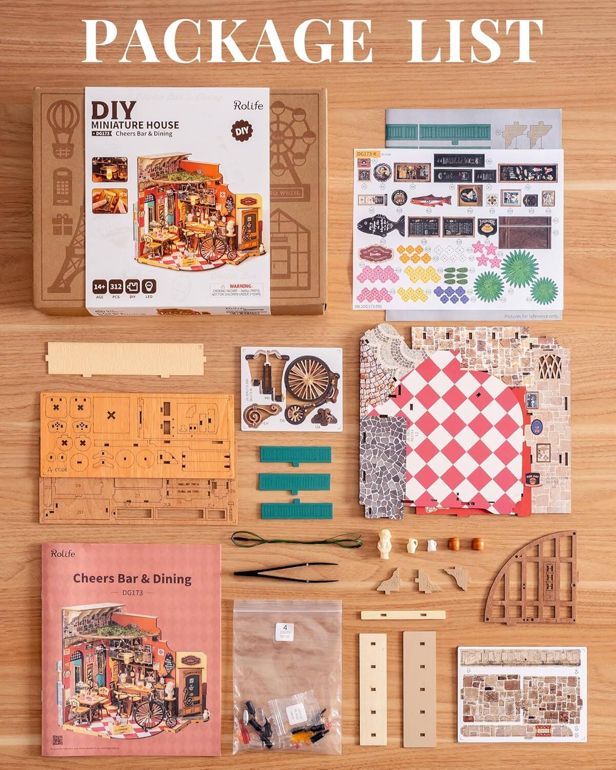 PACKAGE LIST

DIY MINIATURE HOUSE  
Rolife  
Cheers Bar & Dining  
DG173  

- 14+  
- 312 PCS  
- DIY  
- AGE 14+  
- WARNING: CHOKING HAZARD - Small parts. Not for children under 3 years.  

Rolife  
Cheers Bar & Dining  
DG173  

Pictures for reference only