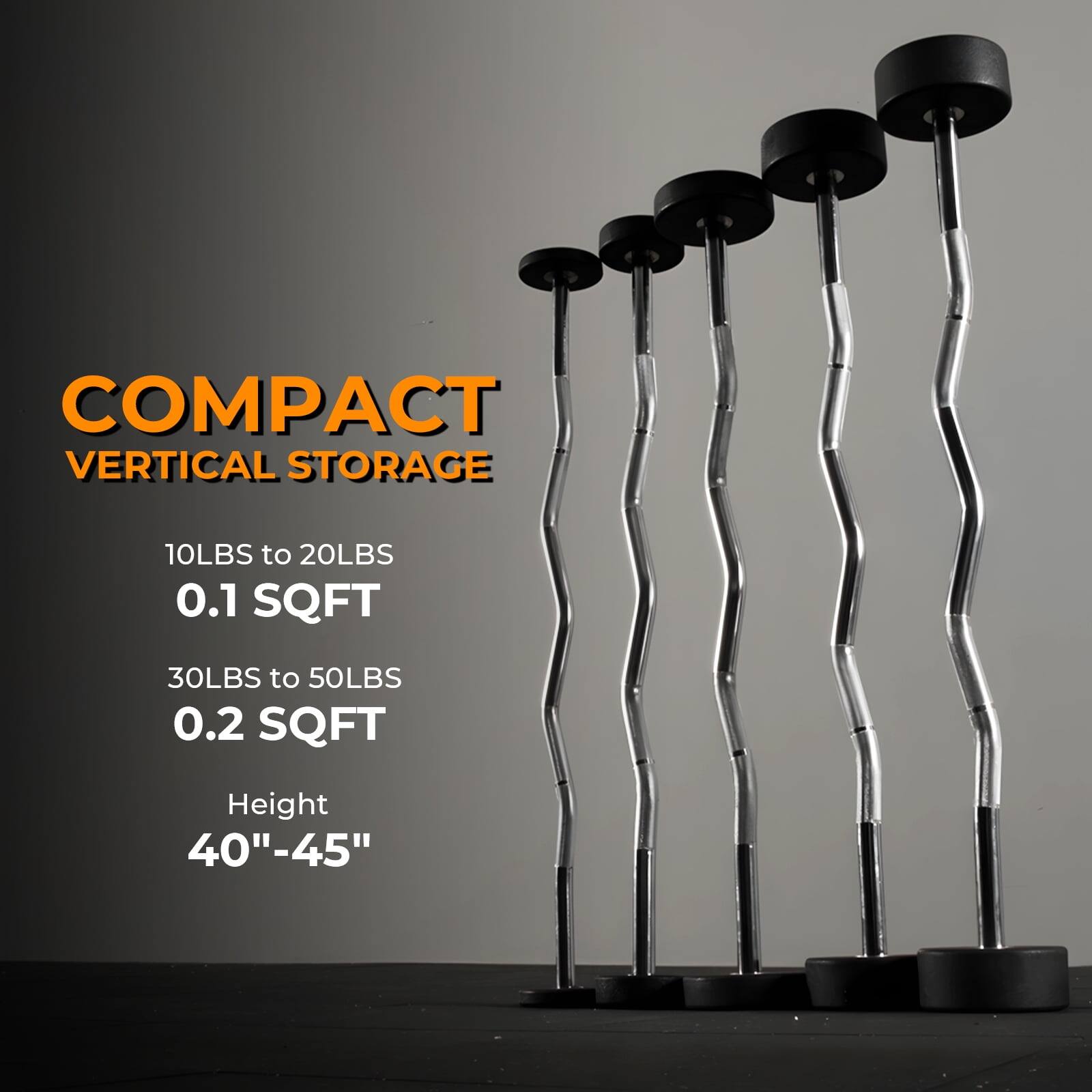 COMPACT VERTICAL STORAGE

10LBS to 20LBS  
0.1 SQFT

30LBS to 50LBS  
0.2 SQFT

Height  
40"-45"