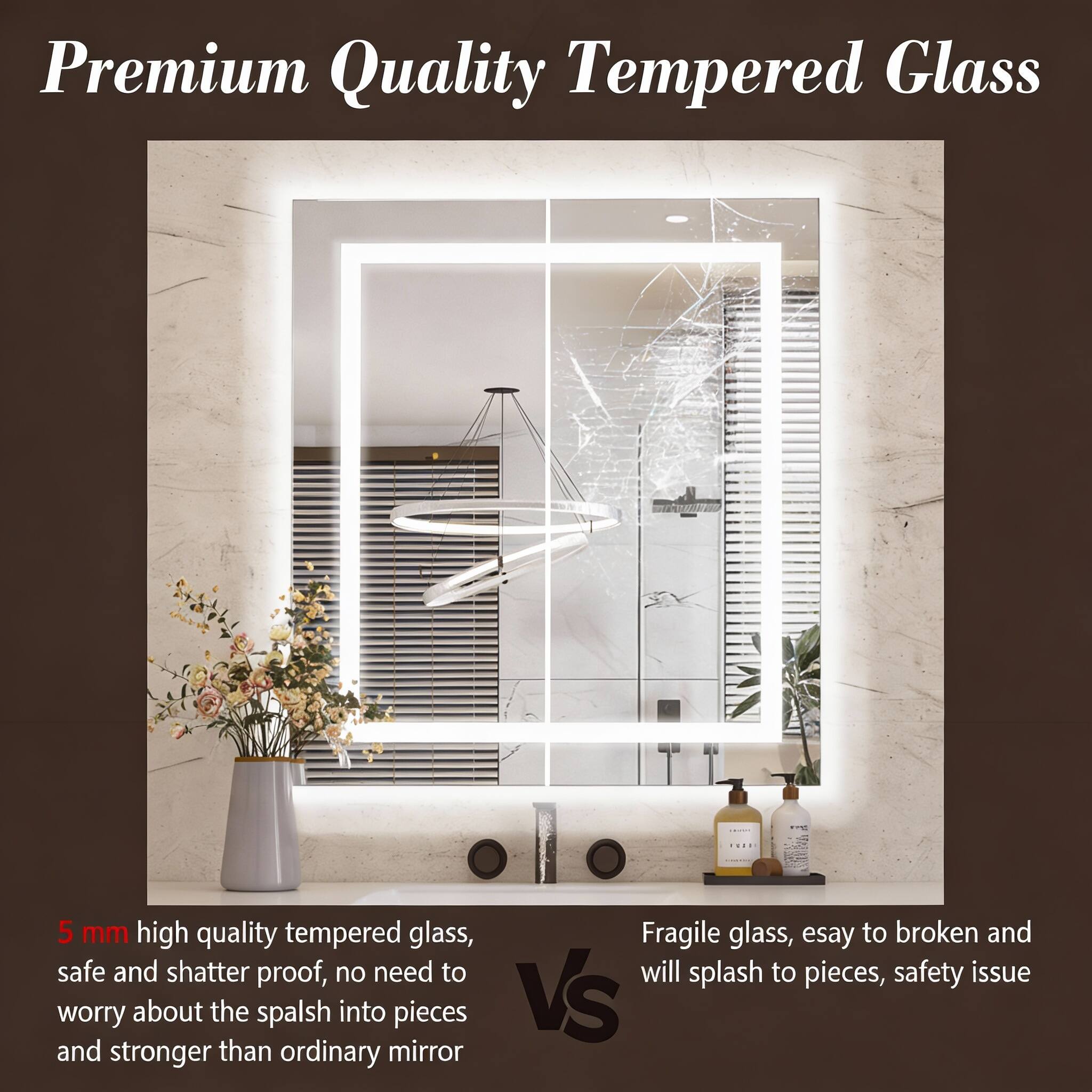 Premium Quality Tempered Glass

5 mm high quality tempered glass, safe and shatter proof, no need to worry about the splash into pieces and stronger than ordinary mirror

Fragile glass, easy to broken and will splash to pieces, safety issue