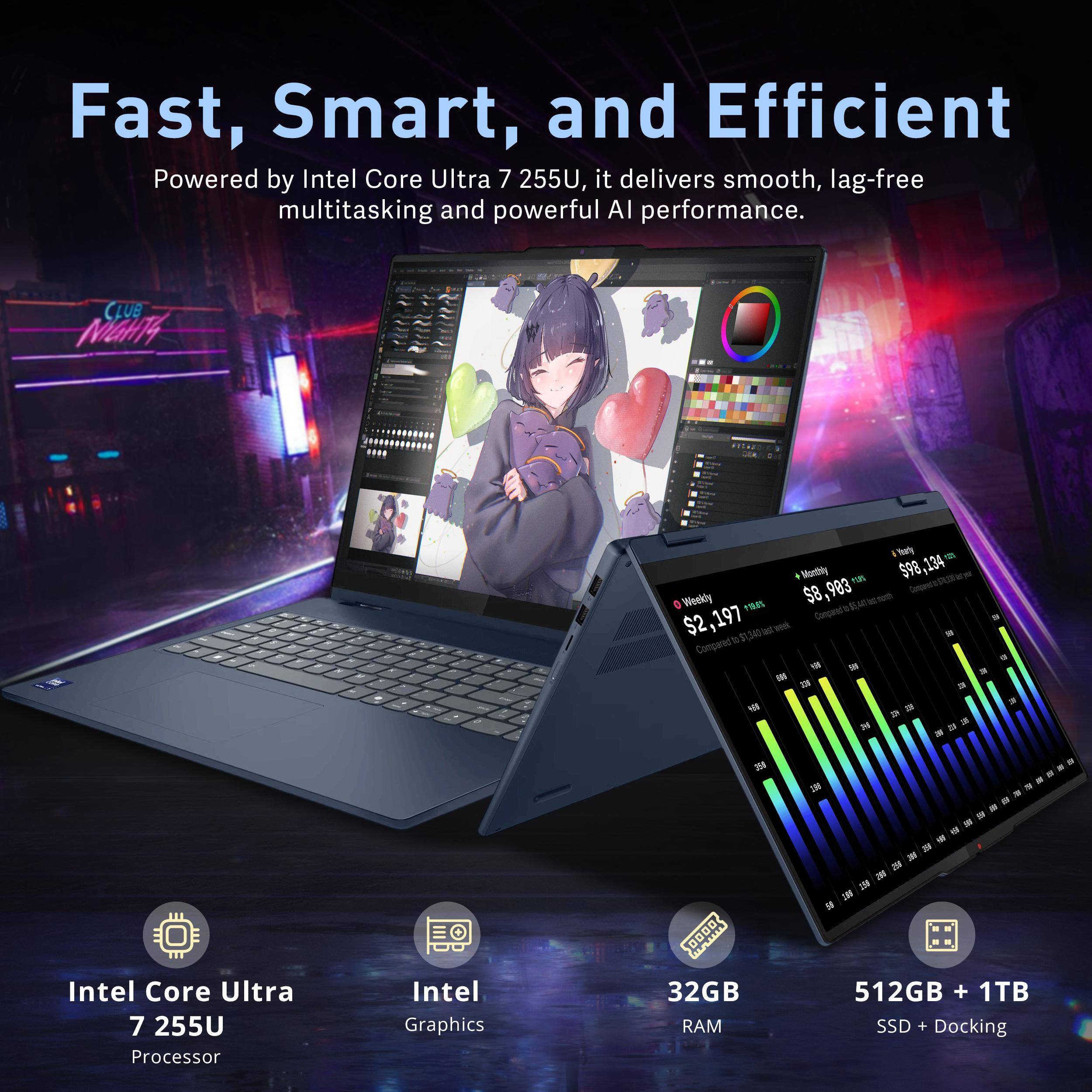 Fast, Smart, and Efficient

Powered by Intel Core Ultra 7 255U, it delivers smooth, lag-free multitasking and powerful AI performance.

CLUB MIGHT4

Viarly Wantbhy rOS 598

$98,134 $8,993 $8 nothno_t e Weekly I% N $2,197

Compeet's - a - T 34 - D Compared * - - 3

TE - a 4 = 24 .- 

Intel Core Ultra 7 255U Processor

Intel Graphics

32GB RAM

512GB + 1TB SSD + Docking