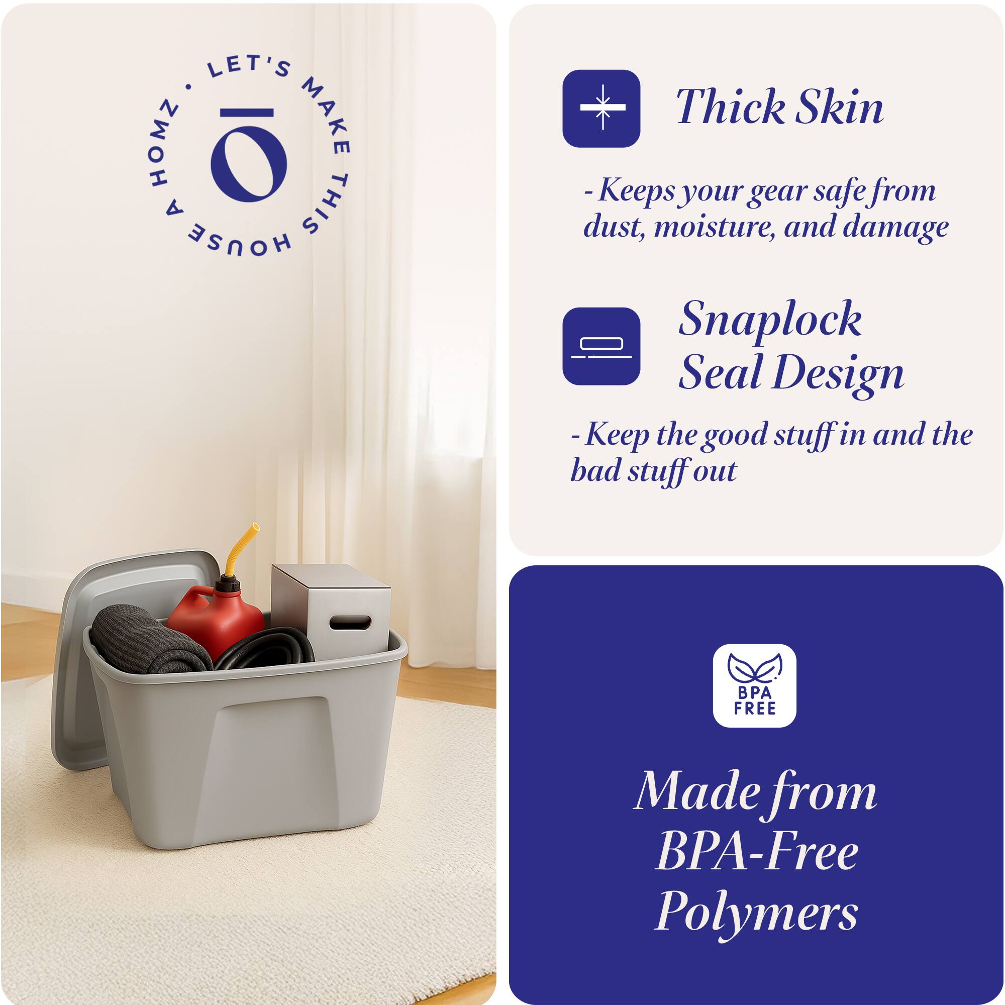 LET'S MAKE THIS HOUSE HOMZ

Thick Skin
- Keeps your gear safe from dust, moisture, and damage

Snaplock Seal Design
- Keep the good stuff in and the bad stuff out

Made from BPA-Free Polymers