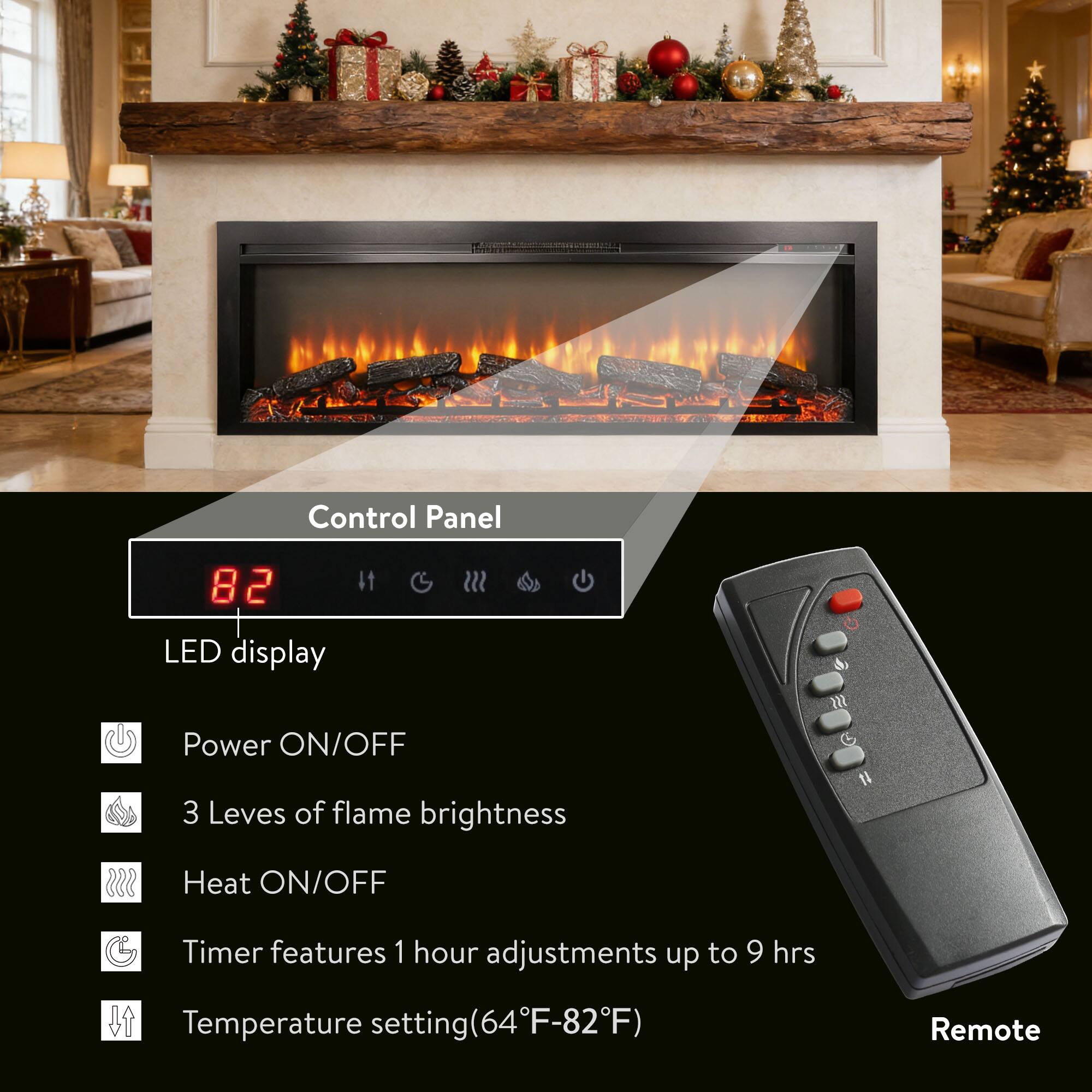 Control Panel  
82 LED display  
Power ON/OFF  
3 Levels of flame brightness  
Heat ON/OFF  
Timer features 1 hour adjustments up to 9 hrs  
Temperature setting (64°F-82°F)  
Remote