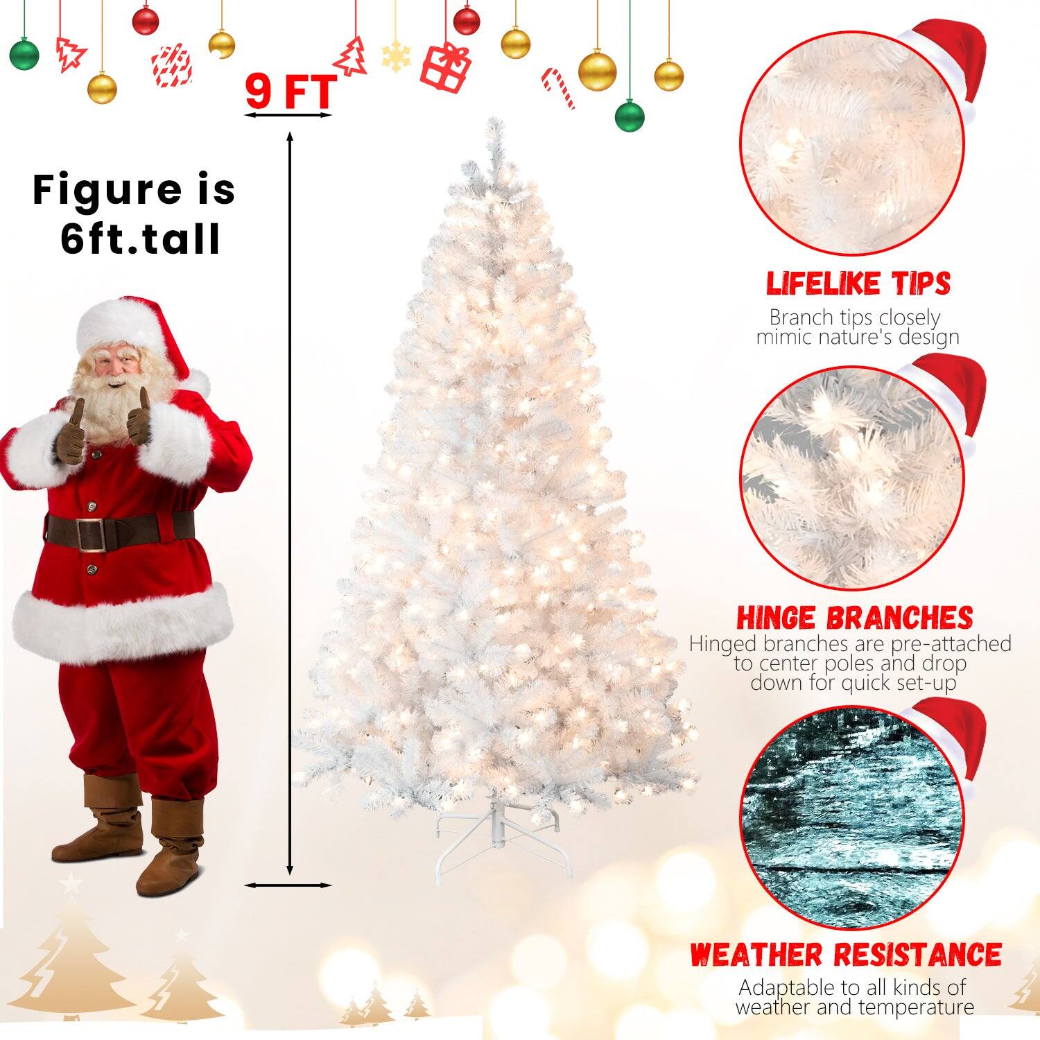 9 FT

Figure is 6ft.tall

LIFELIKE TIPS
Branch tips closely mimic nature's design

HINGE BRANCHES
Hinged branches are pre-attached to center poles and drop down for quick set-up

WEATHER RESISTANCE
Adaptable to all kinds of weather and temperature