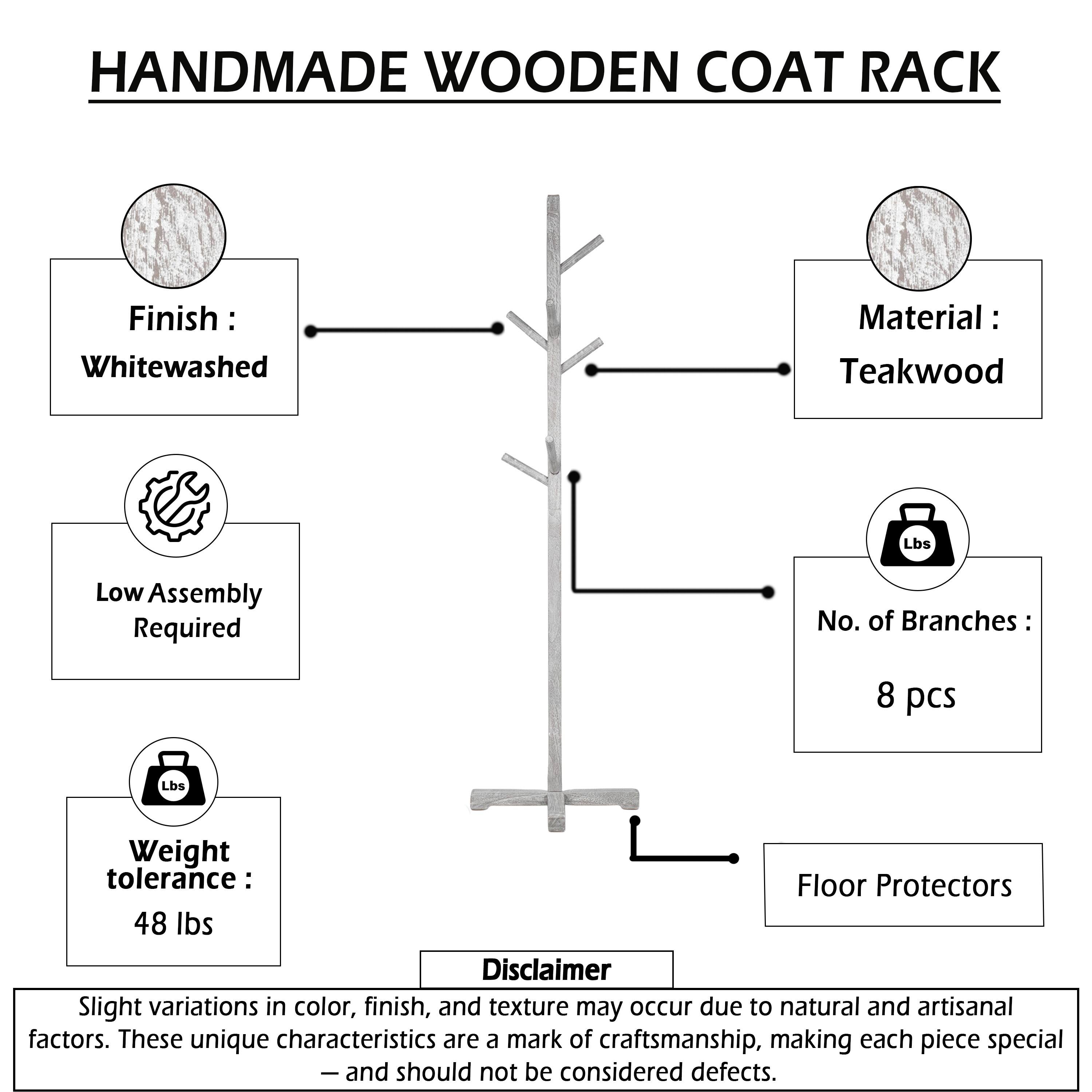 HANDMADE WOODEN COAT RACK

Finish: Whitewashed  
Material: Teakwood  
Low Assembly Required  
No. of Branches: 8 pcs  
Weight tolerance: 48 lbs  
Floor Protectors  

Disclaimer: Slight variations in color, finish, and texture may occur due to natural and artisanal factors. These unique characteristics are a mark of craftsmanship, making each piece special - and should not be considered defects.