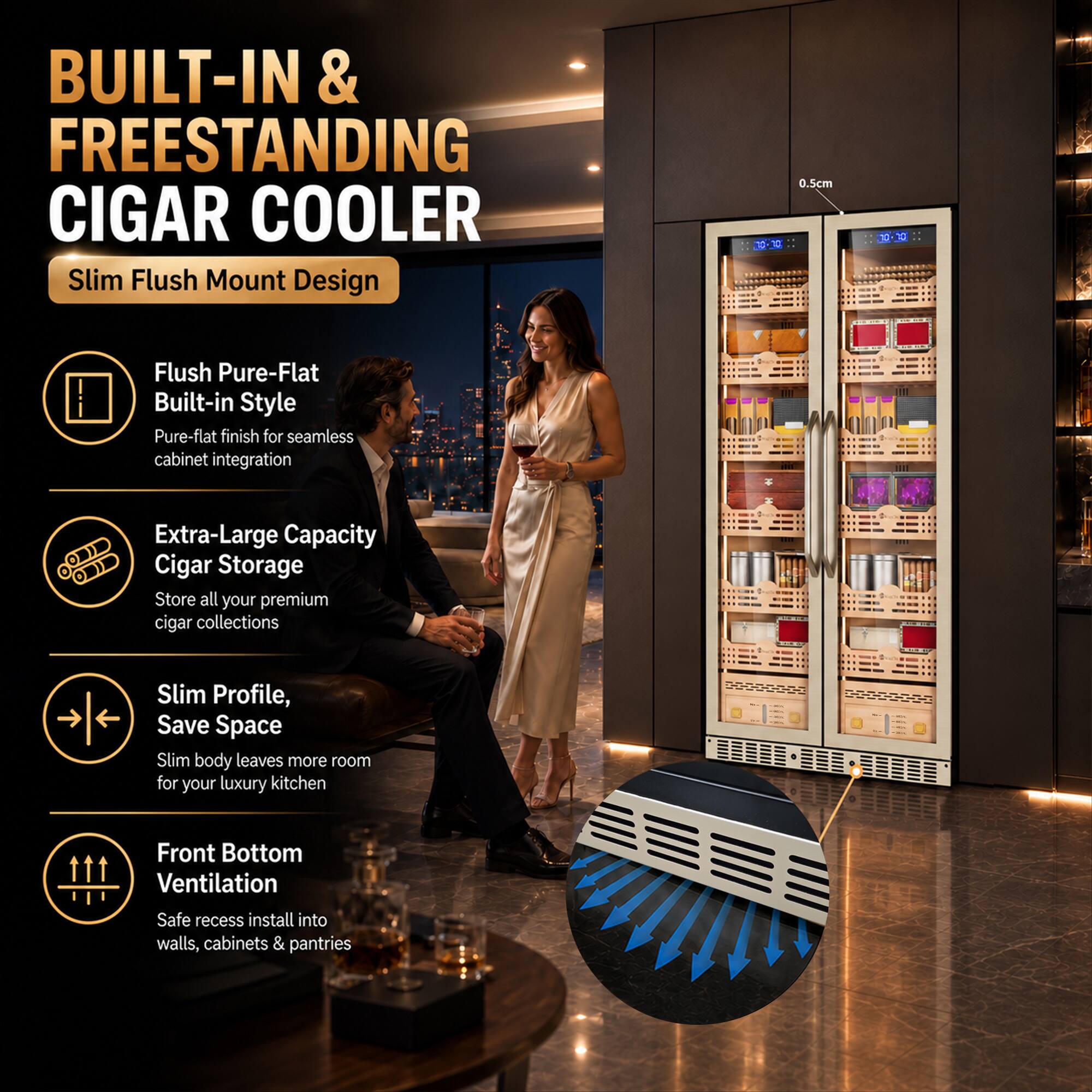 BUILT-IN & FREESTANDING CIGAR COOLER  
Slim Flush Mount Design

- Flush Pure-Flat Built-in Style  
  Pure-flat finish for seamless cabinet integration

- Extra-Large Capacity Cigar Storage  
  Store all your premium cigar collections

- Slim Profile, Save Space  
  Slim body leaves more room for your luxury kitchen

- Front Bottom Ventilation  
  Safe recess install into walls, cabinets & pantries