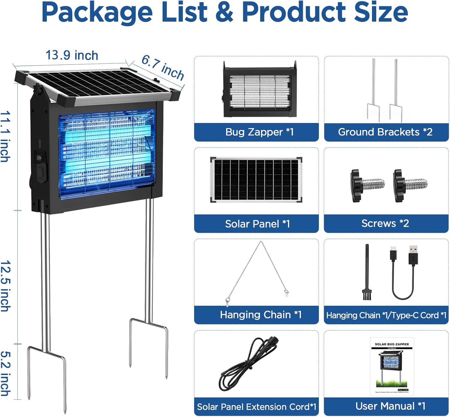 Package List & Product Size

- Bug Zapper *1
- Ground Brackets *2
- Solar Panel *1
- Screws *2
- Hanging Chain *1
- Hanging Chain *1/Type-C Cord *1
- Solar Panel Extension Cord *1
- User Manual *1

Dimensions:
- 13.9 inch
- 6.7 inch
- 11.1 inch
- 12.5 inch
- 5.2 inch