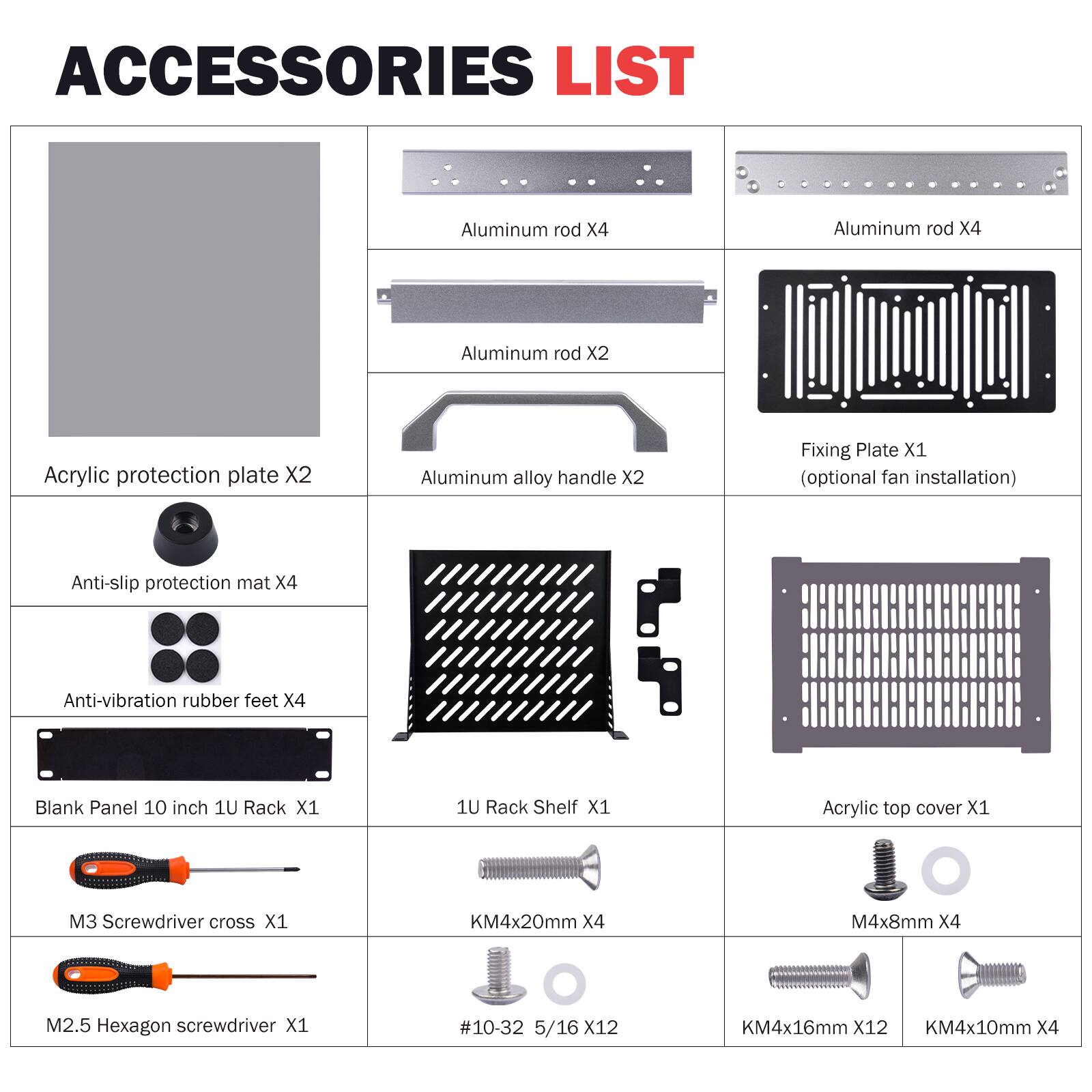 ACCESSORIES LIST

- Aluminum rod X4
- Aluminum rod X4
- Aluminum rod X2
- Acrylic protection plate X2
- Aluminum alloy handle X2
- Fixing Plate X1 (optional fan installation)
- Anti-slip protection mat X4
- Anti-vibration rubber feet X4
- Blank Panel 10 inch 1U Rack X1
- 1U Rack Shelf X1
- Acrylic top cover X1
- M3 Screwdriver cross X1
- KM4x20mm X4
- M4x8mm X4
- M2.5 Hexagon screwdriver X1
- #10-32 5/16 X12
- KM4x16mm X12
- KM4x10mm X4