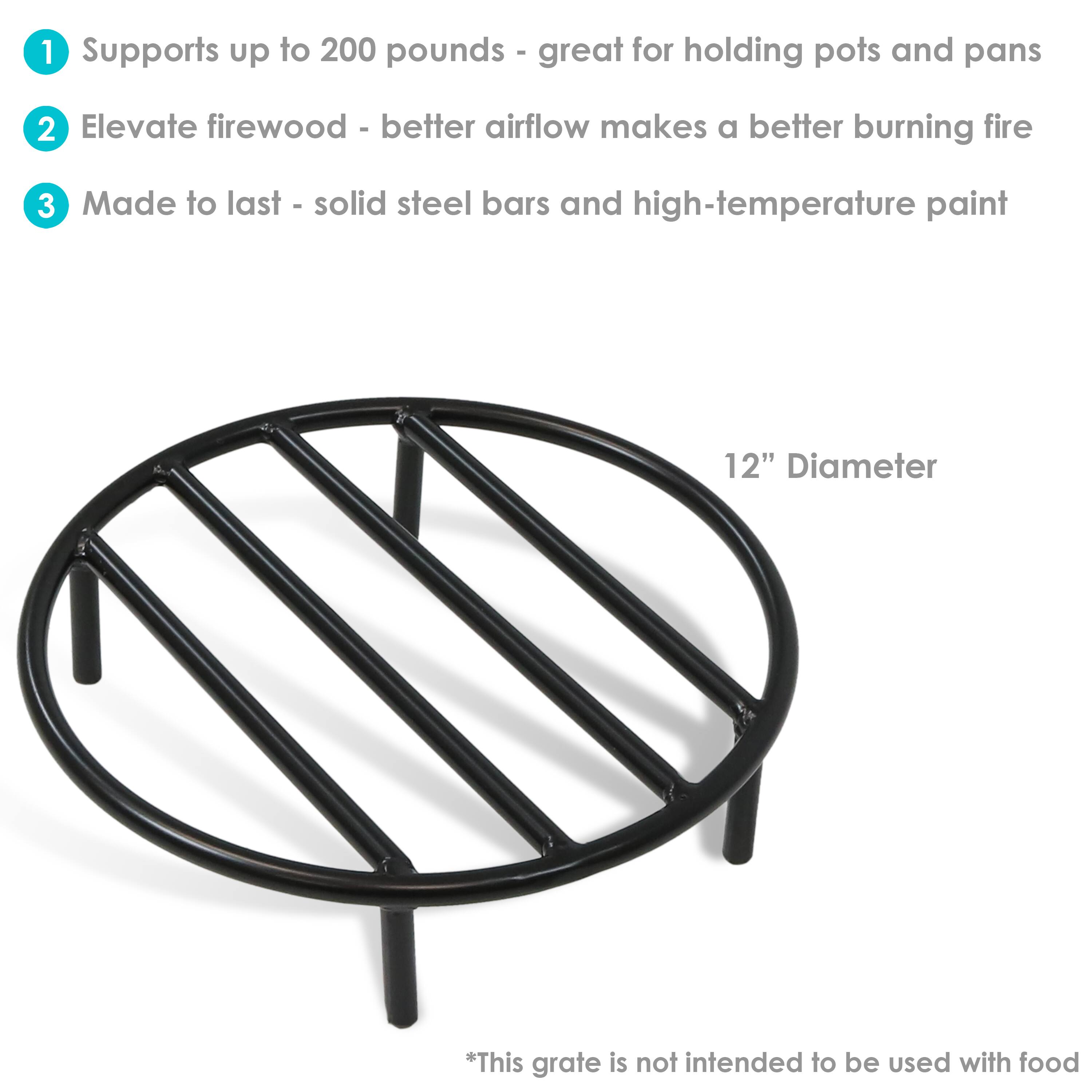 1. Supports up to 200 pounds - great for holding pots and pans
2. Elevate firewood - better airflow makes a better burning fire
3. Made to last - solid steel bars and high-temperature paint

12" Diameter

*This grate is not intended to be used with food