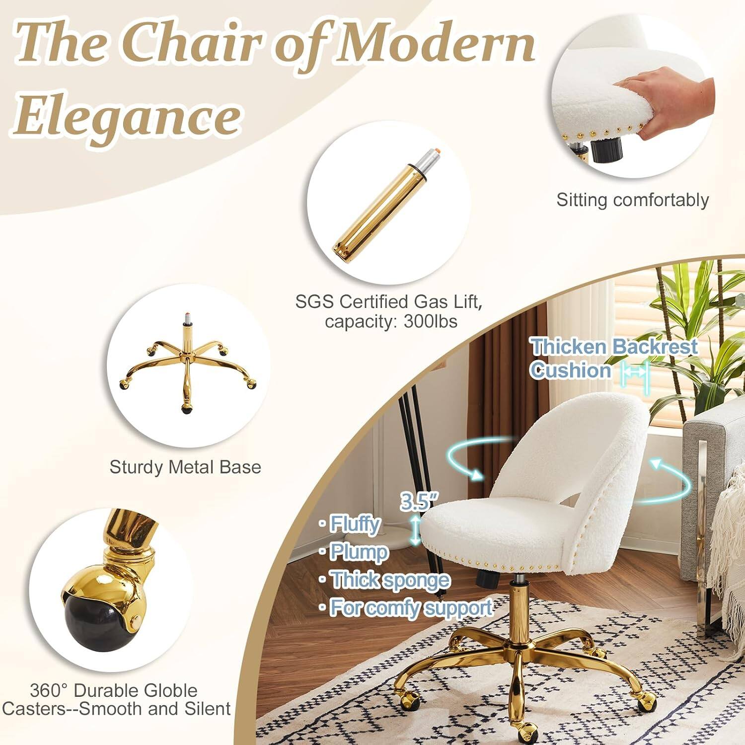 The Chair of Modern Elegance

- Sitting comfortably
- SGS Certified Gas Lift, capacity: 300lbs
- Thickened Backrest Cushion
- Sturdy Metal Base
- 3.5" Fluffy Plump Thick sponge for comfy support
- 360° Durable Globe Casters--Smooth and Silent