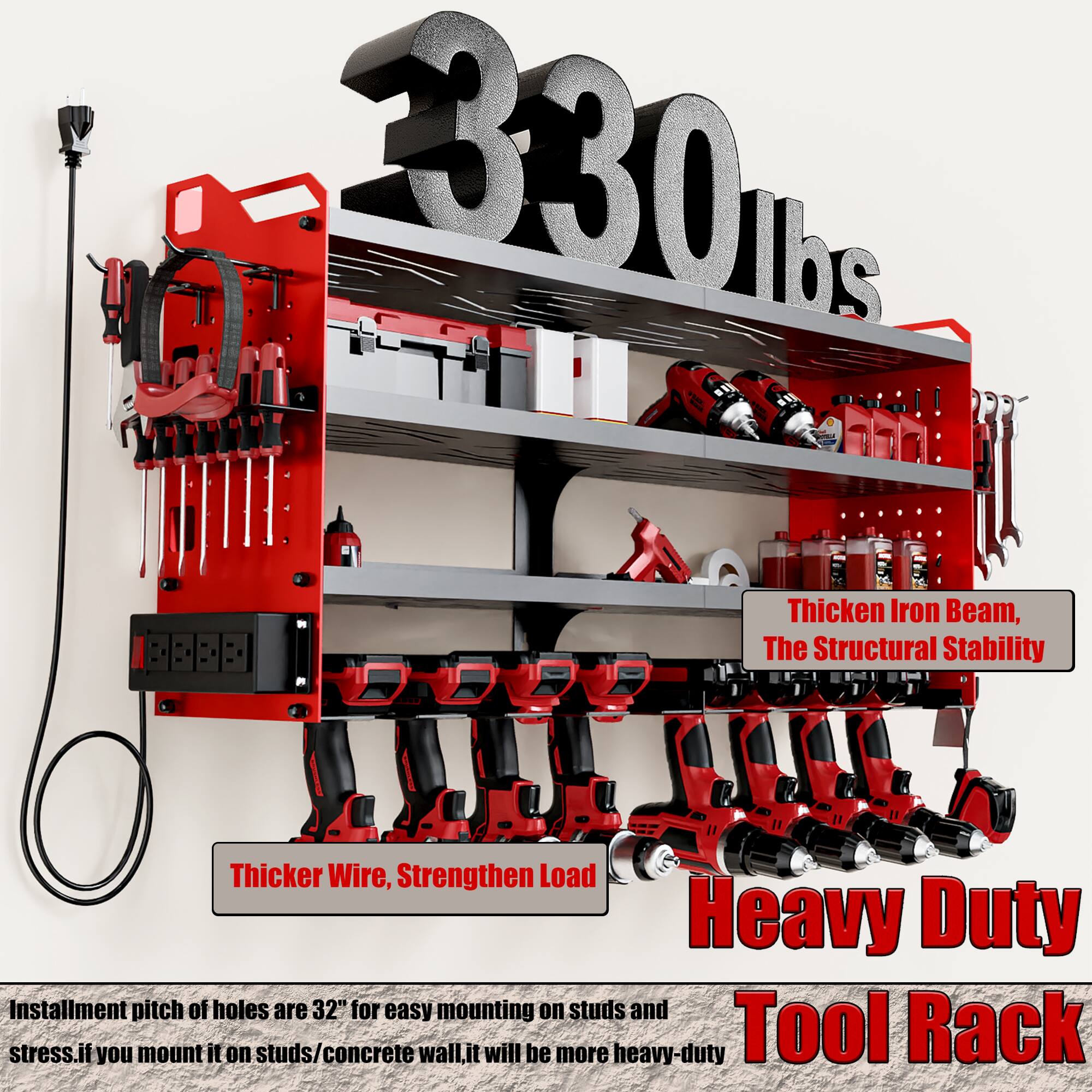 330 lbs

Thicken Iron Beam, The Structural Stability

Thicker Wire, Strengthen Load

Heavy Duty Tool Rack

Installation pitch of holes are 32" for easy mounting on studs and stress. If you mount it on studs/concrete wall, it will be more heavy-duty.