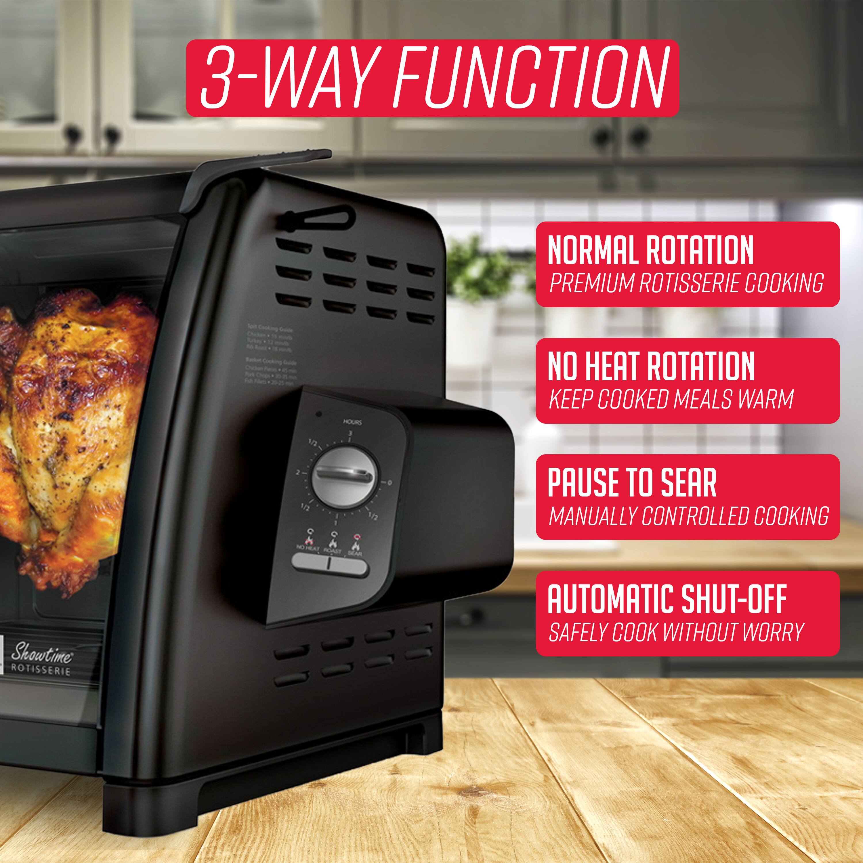 3-WAY FUNCTION

- NORMAL ROTATION
  PREMIUM ROTISSERIE COOKING

- NO HEAT ROTATION
  KEEP COOKED MEALS WARM

- PAUSE TO SEAR
  MANUALLY CONTROLLED COOKING

- AUTOMATIC SHUT-OFF
  SAFELY COOK WITHOUT WORRY