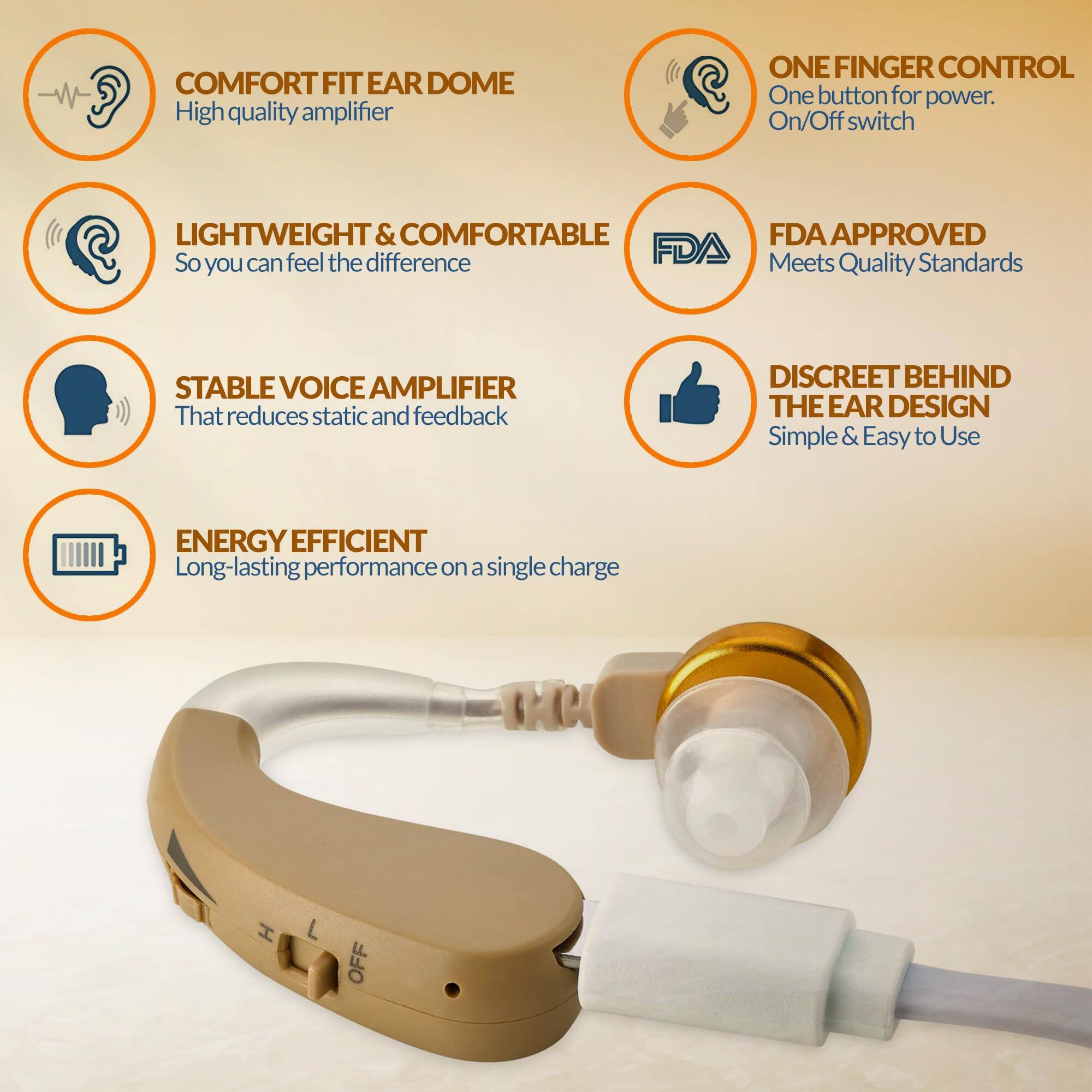 - COMFORT FIT EAR DOME  
  High quality amplifier

- LIGHTWEIGHT & COMFORTABLE  
  So you can feel the difference

- STABLE VOICE AMPLIFIER  
  That reduces static and feedback

- ENERGY EFFICIENT  
  Long-lasting performance on a single charge

- ONE FINGER CONTROL  
  One button for power. On/Off switch

- FDA APPROVED  
  Meets Quality Standards

- DISCREET BEHIND THE EAR DESIGN  
  Simple & Easy to Use