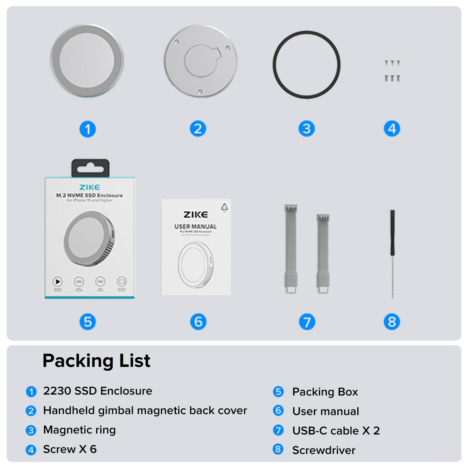 YYY TTT 1 2 3 4 ZIKE M.2 NVME SSD Enclosure for iPhone - and higher ZIKE USER MANUAL -- - 5 6 7 8 Packing List 1 2230 SSD Enclosure 2 Handheld gimbal magnetic back cover 3 Magnetic ring 4 Screw X 6 5 Packing Box 6 User manual 7 USB-C cable X 2 8 Screwdriver