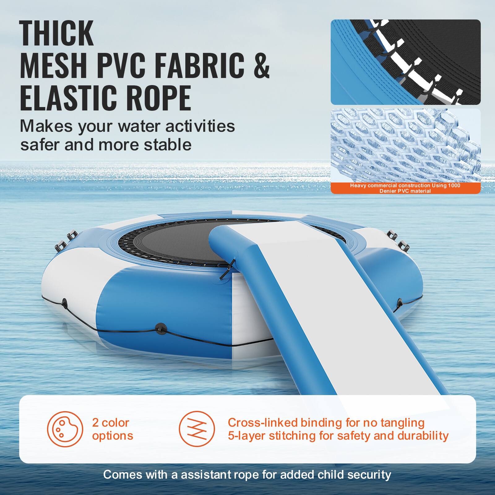 **THICK MESH PVC FABRIC & ELASTIC ROPE**

Makes your water activities safer and more stable.

- Heavy commercial construction using 1000 Denier PVC material.
- 2 color options.
- Cross-linked binding for no tangling.
- 5-layer stitching for safety and durability.
- Comes with an assistant rope for added child security.