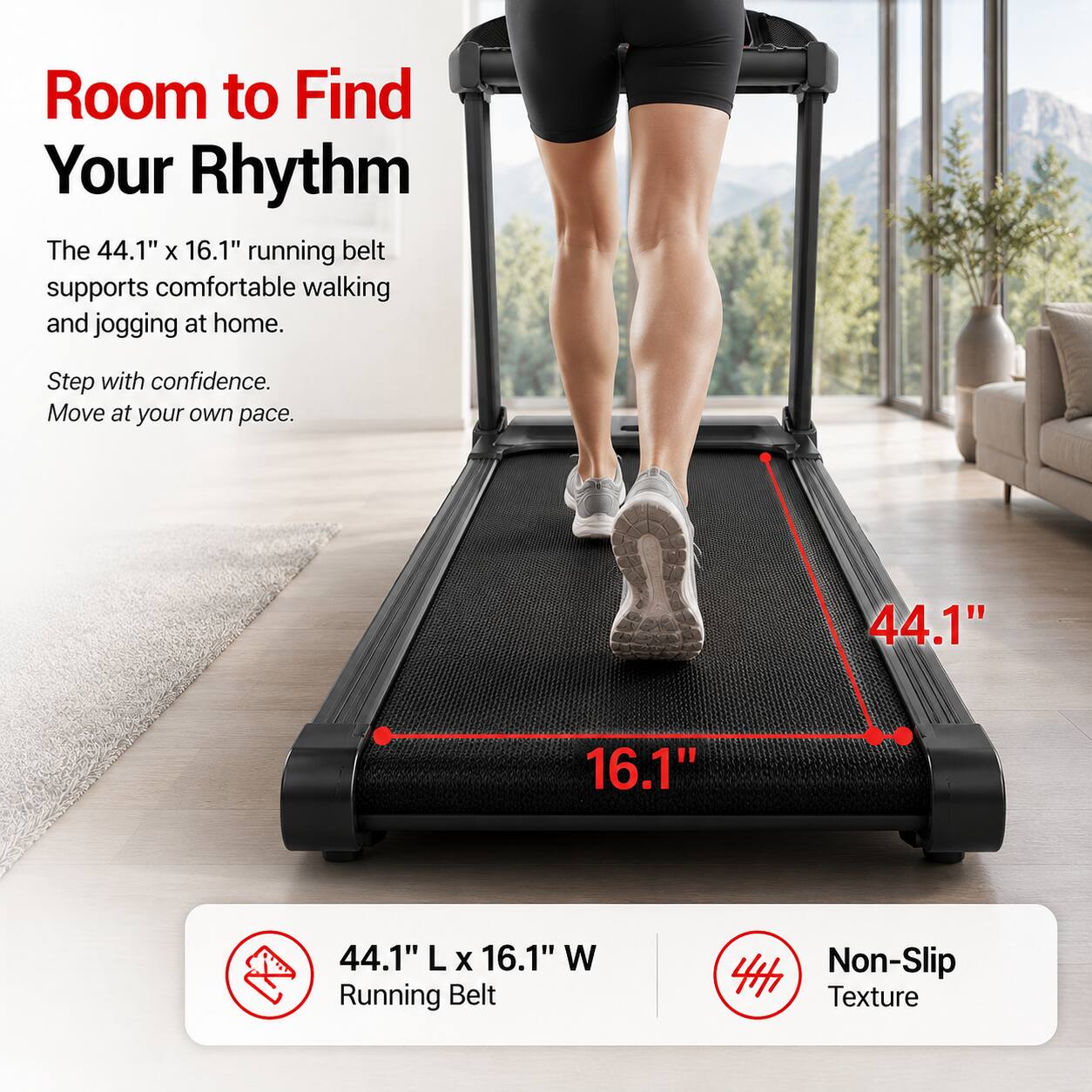 Room to Find Your Rhythm

The 44.1" x 16.1" running belt supports comfortable walking and jogging at home. Step with confidence. Move at your own pace.

44.1" L x 16.1" W Running Belt

Non-Slip Texture