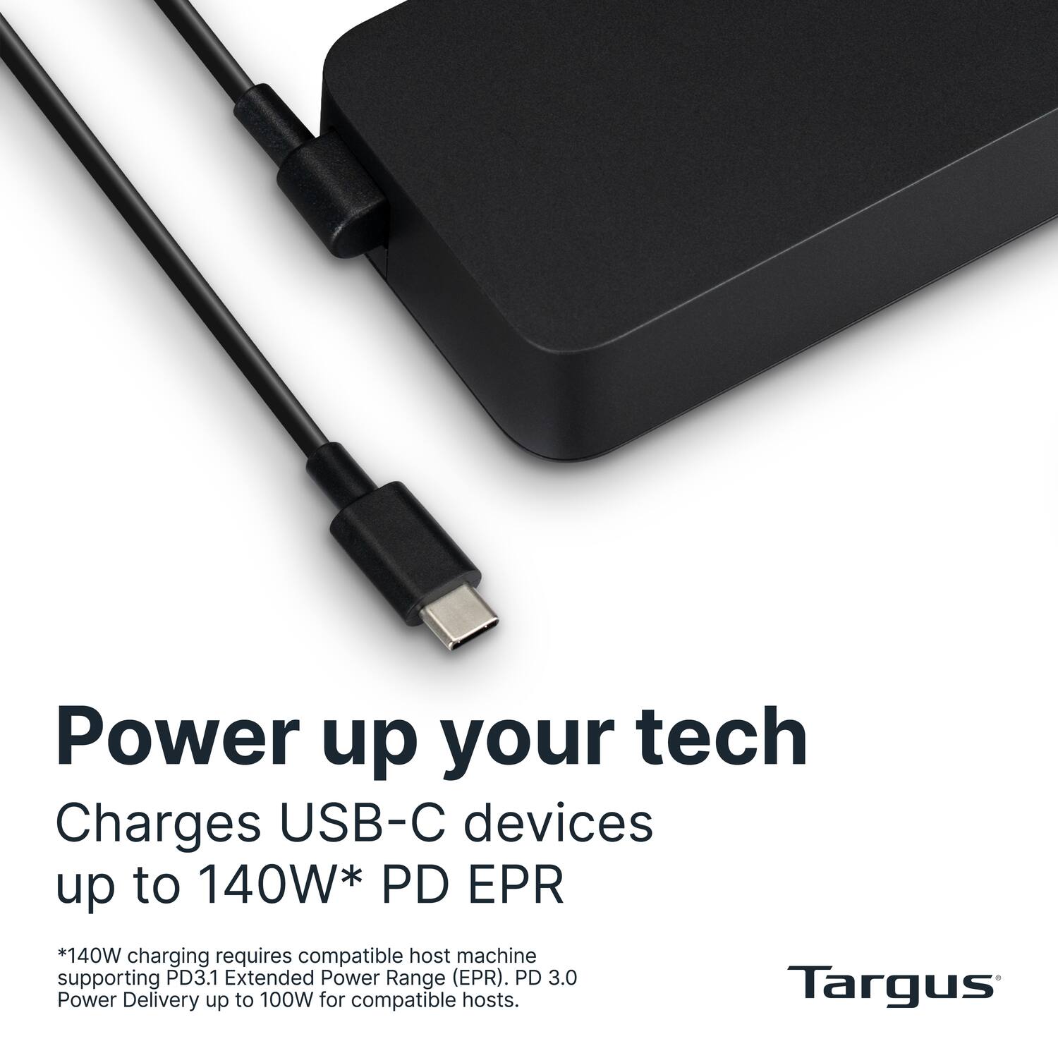 Power up your tech  
Charges USB-C devices up to 140W* PD EPR  

*140W charging requires compatible host machine supporting PD3.1 Extended Power Range (EPR). PD 3.0 Power Delivery up to 100W for compatible hosts.  

Targus
