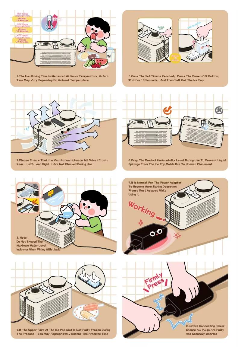Sure, here is the corrected and grouped text from the image:

---

**Ice-Making Time:**
- 25 Minutes
- 30 Minutes
- 37 Minutes

**Instructions:**

1. The Ice-Making Time is measured at Room Temperature; Actual Time May Vary Depending on Ambient Temperature.

2. Please Ensure That the Ventilation Holes on ALL Sides (Front, Rear, Left, and Right) Are Not Blocked During Use.

3. Note: Do Not Exceed The Maximum Water Level Indicator When Filling With Liquid. Firmly Press.

4. If The Upper Part of The Ice Pop Slot is Not Fully Frozen During The Process, You May Appropriately Extend The Freezing Time.

5. Once The Set Time is Reached, Press The Power-Off Button, Wait For 10 Seconds, And Then Pull Out The Ice Pop.

6. Keep The Product Horizontally Level During Use To Prevent Liquid Spillage From The Ice Pop Molds Due To Uneven Placement.

7. It is Normal For The Power Adapter To Become Warm During Operation. Please Rest Assured While Using It.

8. Before Connecting Power, Ensure ALL Plugs Are Fully And Securely Inserted.

---

This text is grouped and corrected for clarity