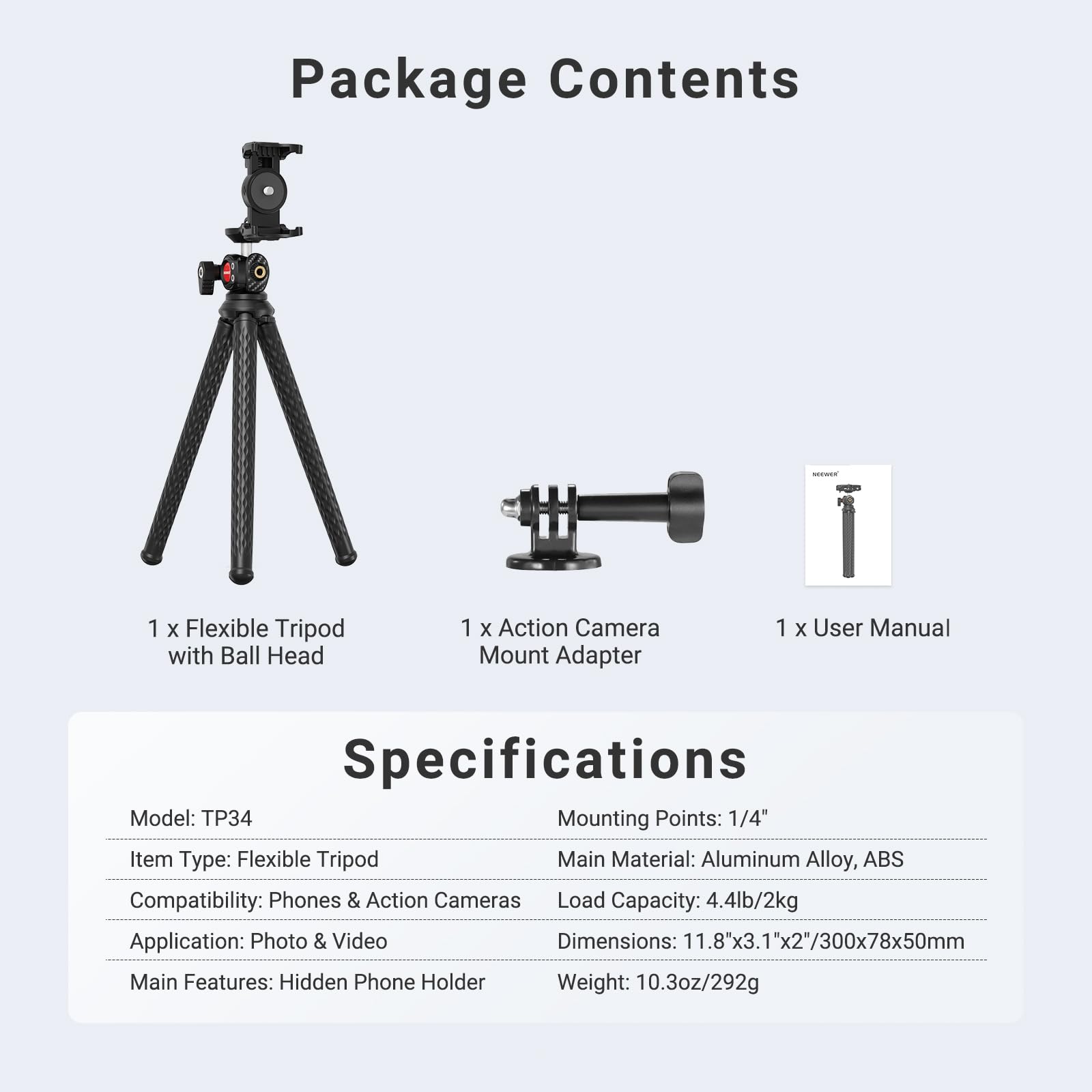 Package Contents
1 x Flexible Tripod with Ball Head
1 x Action Camera Mount Adapter
1 x User Manual

Specifications
Model: TP34
Mounting Points: 1/4"
Item Type: Flexible Tripod
Main Material: Aluminum Alloy, ABS
Compatibility: Phones & Action Cameras
Load Capacity: 4.4lb/2kg
Application: Photo & Video
Dimensions: 11.8"x3.1"x2"/300x78x50mm
Main Features: Hidden Phone Holder
Weight: 10.3oz/292g
