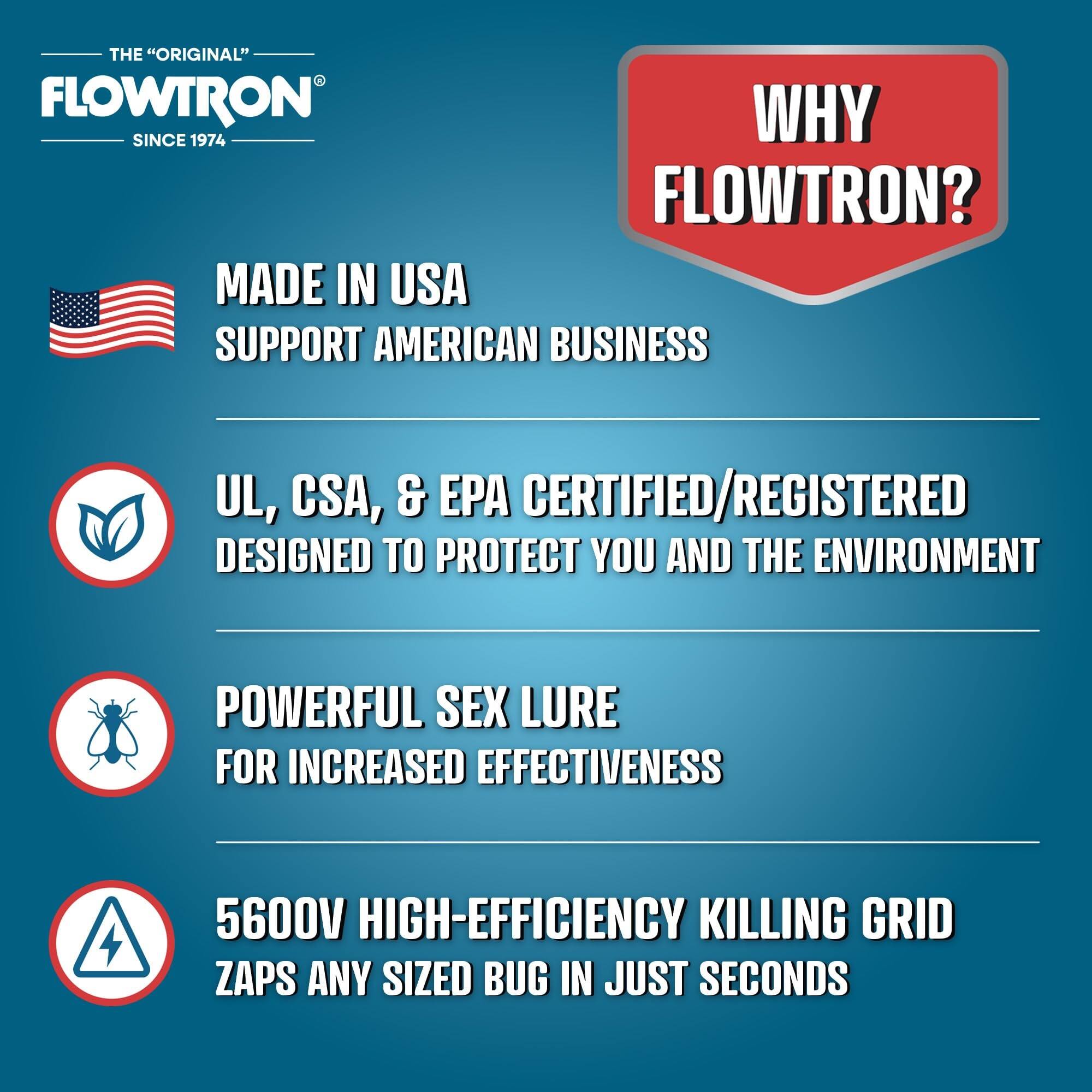 THE "ORIGINAL" FLOWTRON  
SINCE 1974  

WHY FLOWTRON?  

MADE IN USA  
SUPPORT AMERICAN BUSINESS  

UL, CSA, & EPA CERTIFIED/REGISTERED  
DESIGNED TO PROTECT YOU AND THE ENVIRONMENT  

POWERFUL SEX LURE  
FOR INCREASED EFFECTIVENESS  

5600V HIGH-EFFICIENCY KILLING GRID  
ZAPS ANY SIZED BUG IN JUST SECONDS