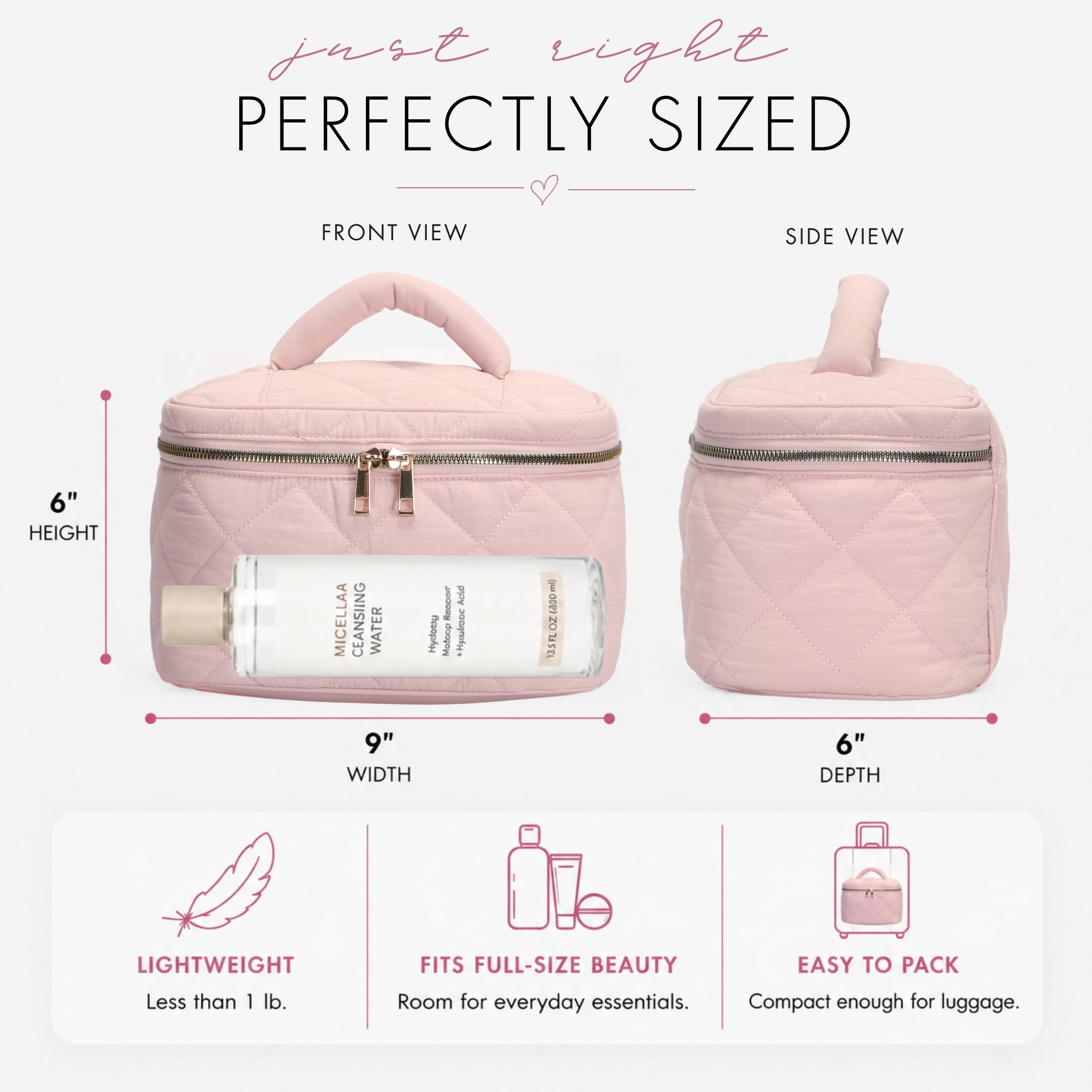just eight PERFECTLY SIZED

FRONT VIEW
SIDE VIEW

6" HEIGHT
9" WIDTH
6" DEPTH

MICELLAA CLEANSING WATER Hydrating 1000 ml) 13.5 FL OZ

LIGHTWEIGHT Less than 1 lb.
FITS FULL-SIZE BEAUTY Room for everyday essentials.
EASY TO PACK Compact enough for luggage.