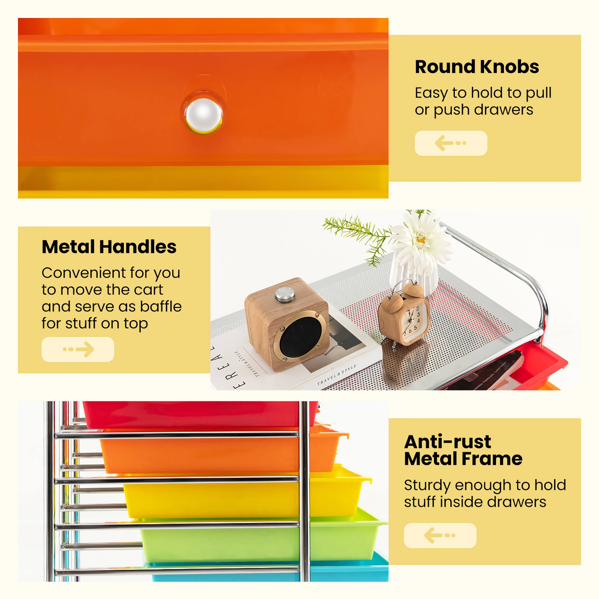 - **Round Knobs**
  - Easy to hold to pull or push drawers

- **Metal Handles**
  - Convenient for you to move the cart and serve as baffle for stuff on top

- **Anti-rust Metal Frame**
  - Sturdy enough to hold stuff inside drawers