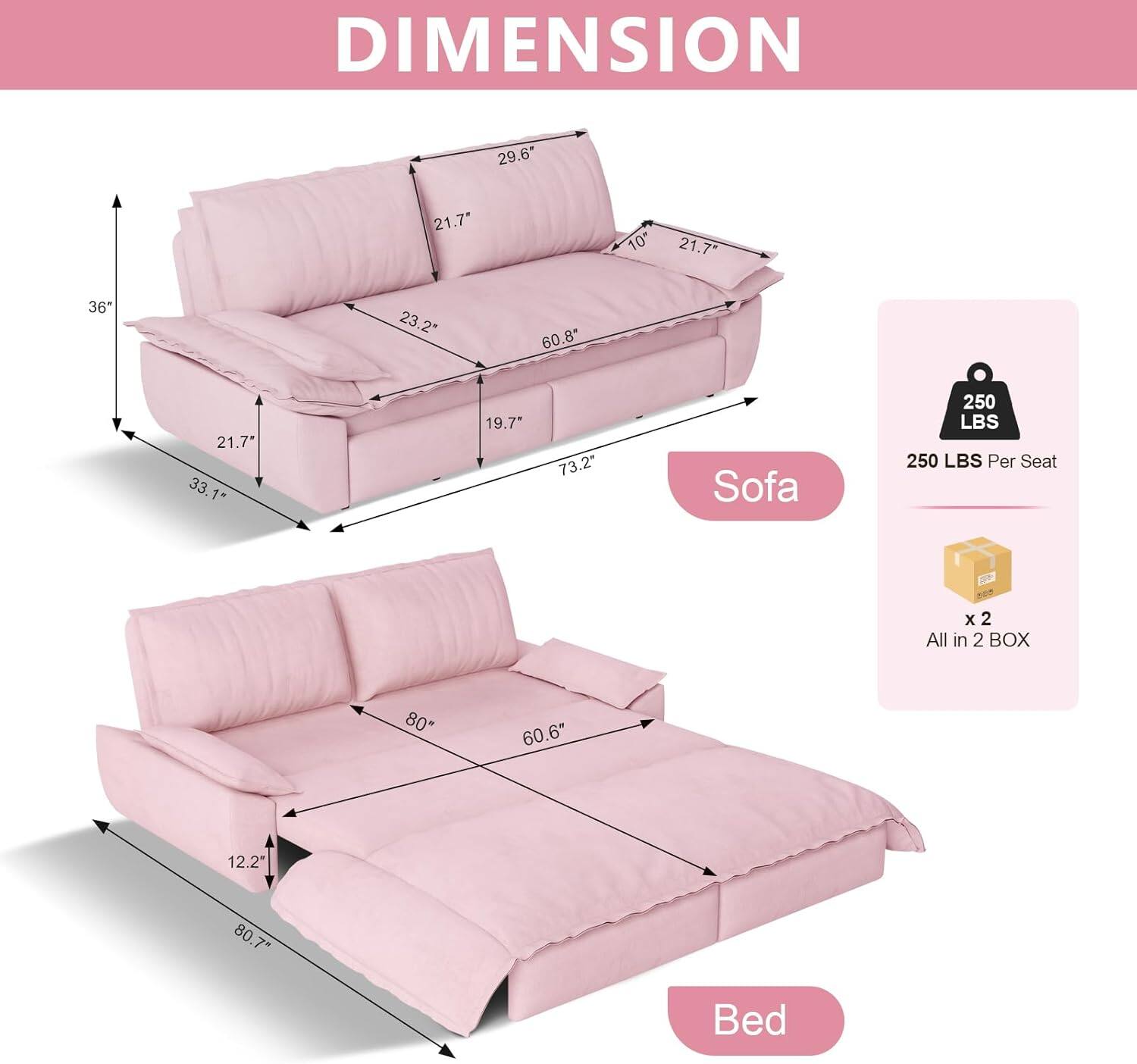 DIMENSION  
Sofa:  
- 29.6"  
- 21.7"  
- 10"  
- 21.7"  
- 36"  
- 23.2"  
- 60.8"  
- 21.7"  
- 33.1"  
- 19.7"  
- 73.2"  

Bed:  
- 80"  
- 60.6"  
- 12.2"  
- 80"  
- 7"  

250 LBS Per Seat x 2  
All in 2 BOX