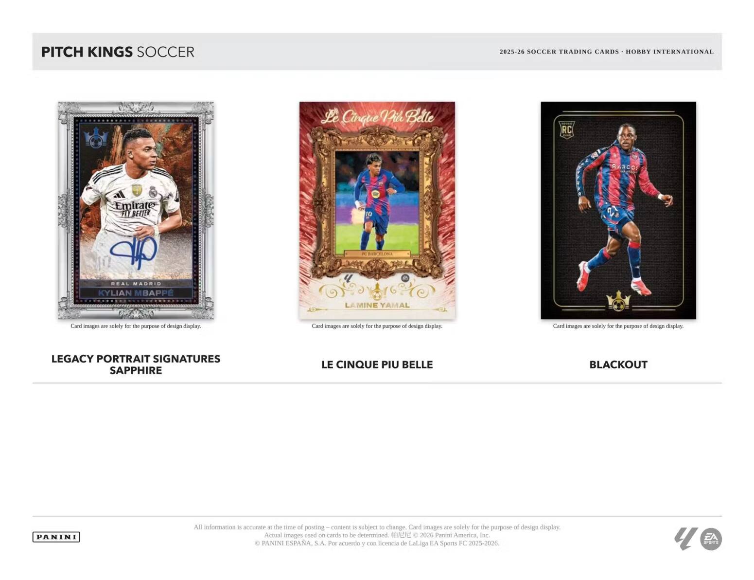 PITCH KINGS SOCCER 2025-26 SOCCER TRADING CARDS HOBBY INTERNATIONAL

Cinque Pile Betle RC BARCOI Emirates FIL BETTER 10 W BIRCEEONI REAL MADRID KYLIAN MBAPPE LAMINE YAMAL

Card images are solely for the purpose of design display. Card images are solely for the purpose of design display. Card images are solely for the purpose of design display.

LEGACY PORTRAIT SIGNATURES SAPPHIRE LE CINQUE PIU BELLE BLACKOUT

All information is accurate - the time of posting content is subject to change. Card images are solely for the purpose of design display. Actual images used on cards to be determined.

2026 Panini America, Inc. PANINI ESPAÑA, S.A. Por acuerdo y con licencia de LaLiga EA SPORTS