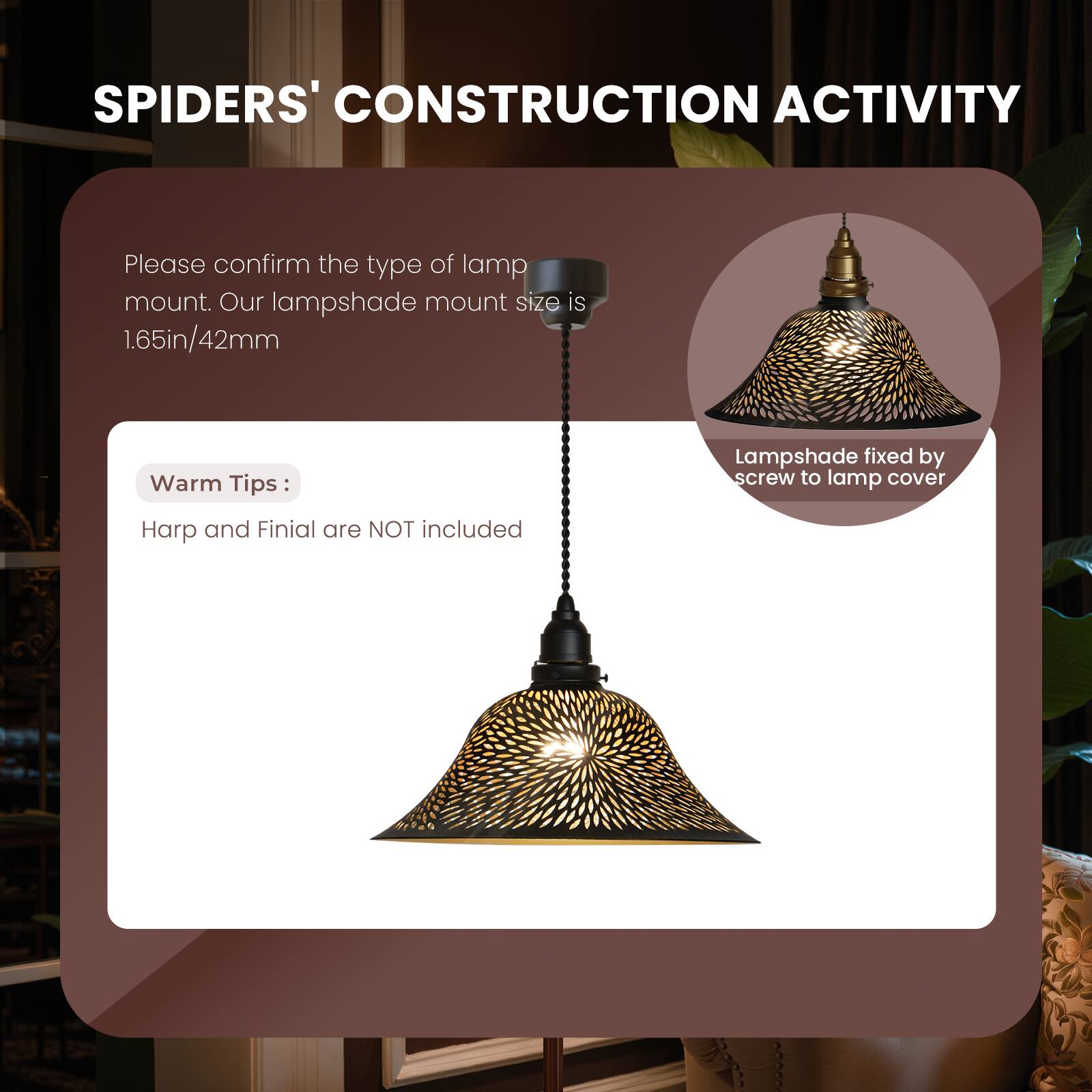 SPIDERS' CONSTRUCTION ACTIVITY

Please confirm the type of lamp mount. Our lampshade mount size is 1.65in/42mm

Warm Tips:
Harp and Finial are NOT included

Lampshade fixed by screw to lamp cover