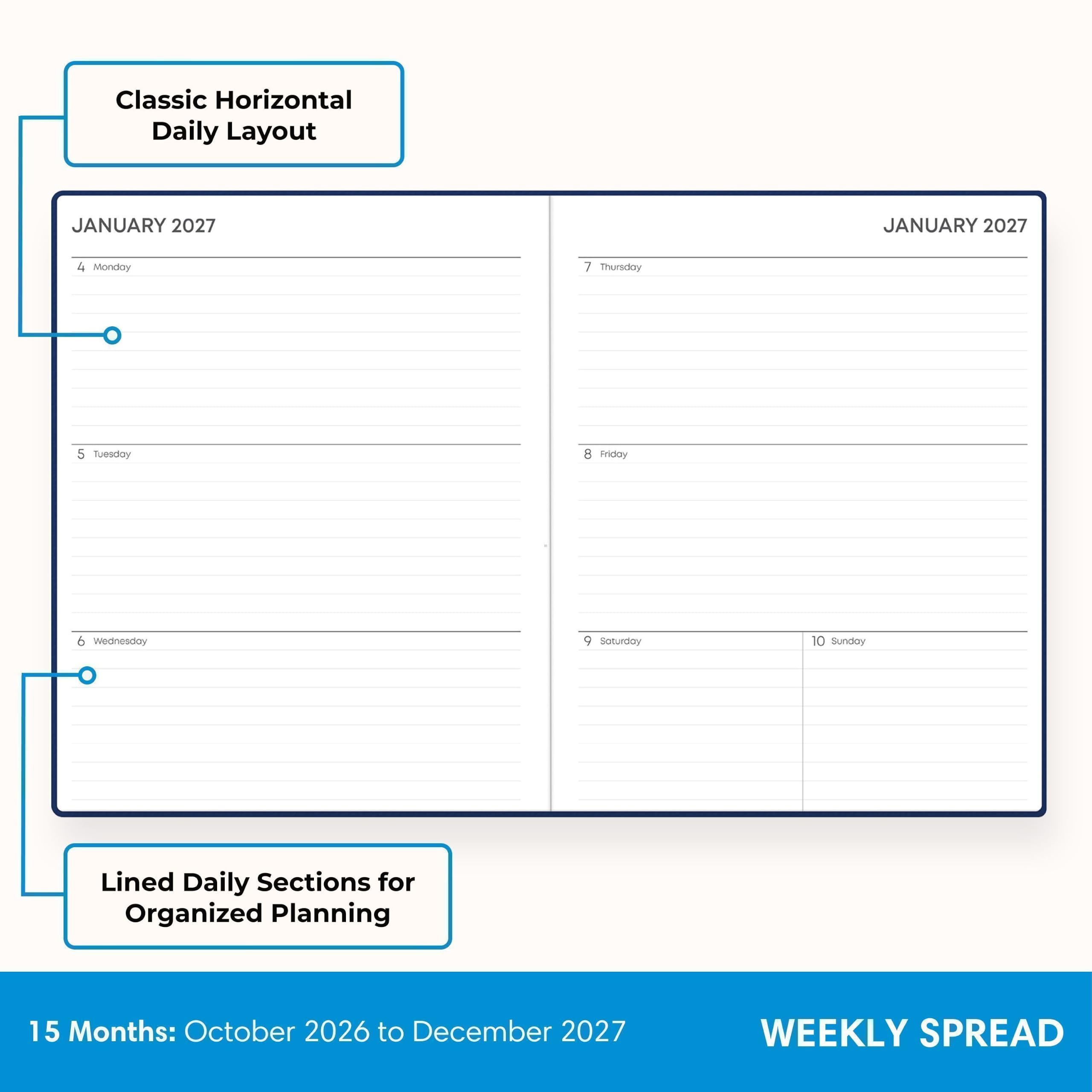 Classic Horizontal Daily Layout

JANUARY 2027

4 Monday
5 Tuesday
6 Wednesday
7 Thursday
8 Friday
9 Saturday
10 Sunday

Lined Daily Sections for Organized Planning

15 Months: October 2026 to December 2027

WEEKLY SPREAD
