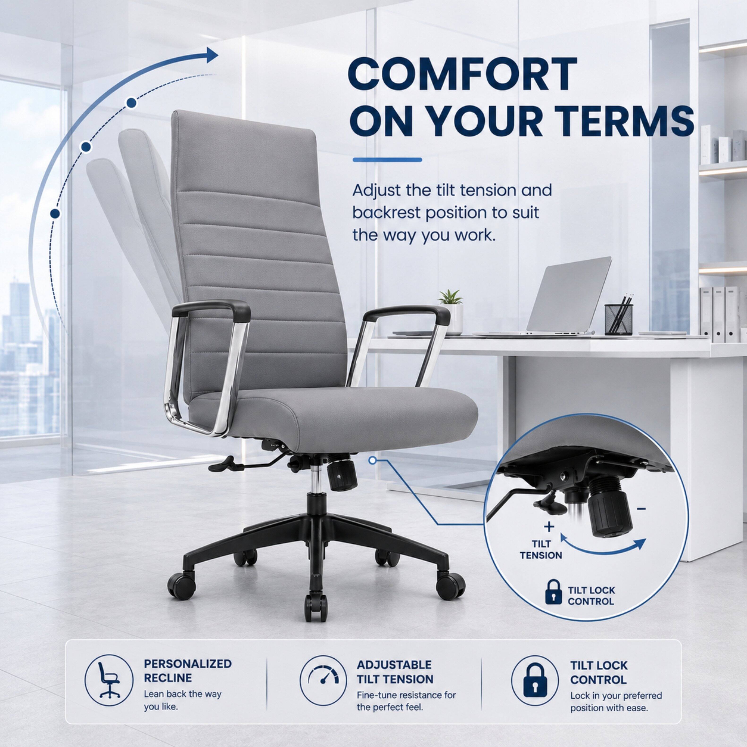 COMFORT ON YOUR TERMS

Adjust the tilt tension and backrest position to suit the way you work.

+ TILT TENSION
TILT LOCK CONTROL

PERSONALIZED RECLINE
Lean back the way you like.

ADJUSTABLE TILT TENSION
Fine-tune resistance for the perfect feel.

TILT LOCK CONTROL
Lock in your preferred position with ease.