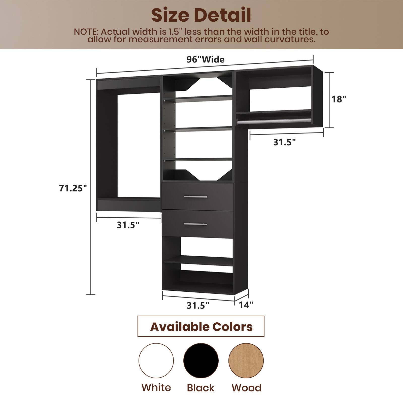 **Size Detail**

NOTE: Actual width is 1.5" less than the width in the title, to allow for measurement errors and wall curvatures.

- 96" Wide
- 71.25" Tall
- 31.5" Depth
- 18" Shelf Height
- 14" Drawer Height

**Available Colors**

- White
- Black
- Wood