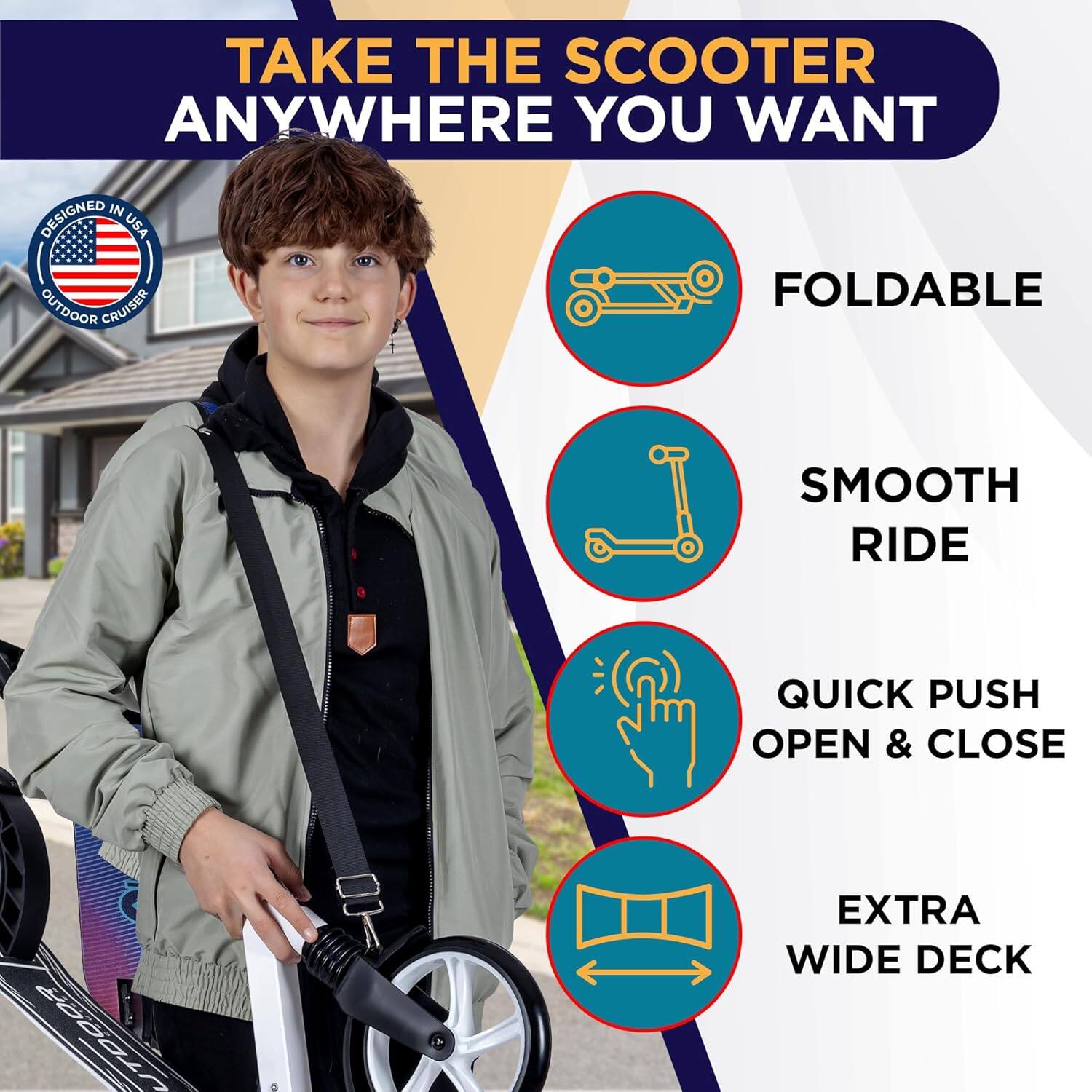 TAKE THE SCOOTER ANYWHERE YOU WANT

- FOLDABLE
- SMOOTH RIDE
- QUICK PUSH OPEN & CLOSE
- EXTRA WIDE DECK

DESIGNED IN USA OUTDOOR CRUISER