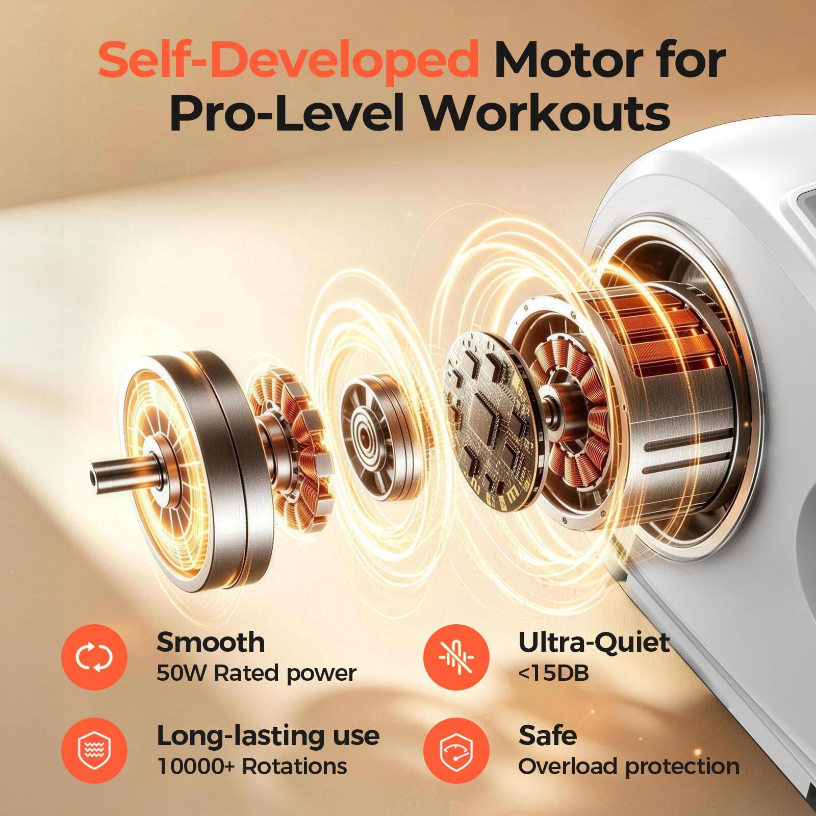 Self-Developed Motor for Pro-Level Workouts

Smooth 50W Rated power

Ultra-Quiet <15DB

Long-lasting use 10000+ Rotations

Safe Overload protection