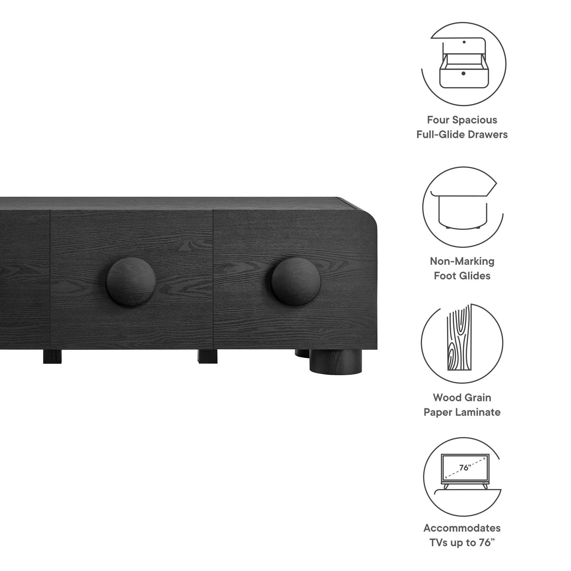 Four Spacious Full-Glide Drawers  
Non-Marking Foot Glides  
Wood Grain Paper Laminate  
Accommodates TVs up to 76"