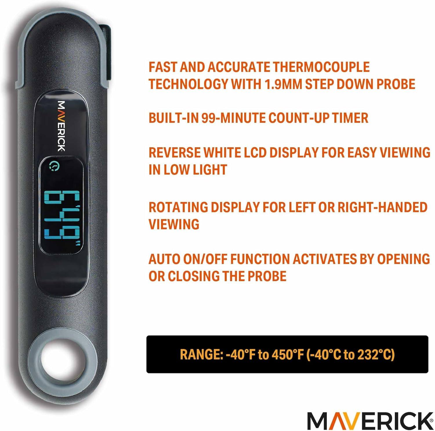 MAVERICK 649

FAST AND ACCURATE THERMOCOUPLE TECHNOLOGY WITH 1.9MM STEP DOWN PROBE

- BUILT-IN 99-MINUTE COUNT-UP TIMER
- REVERSE WHITE LCD DISPLAY FOR EASY VIEWING IN LOW LIGHT
- ROTATING DISPLAY FOR LEFT OR RIGHT-HANDED VIEWING
- AUTO ON/OFF FUNCTION ACTIVATES BY OPENING OR CLOSING THE PROBE

RANGE: -40°F to 450°F (-40°C to 232°C)