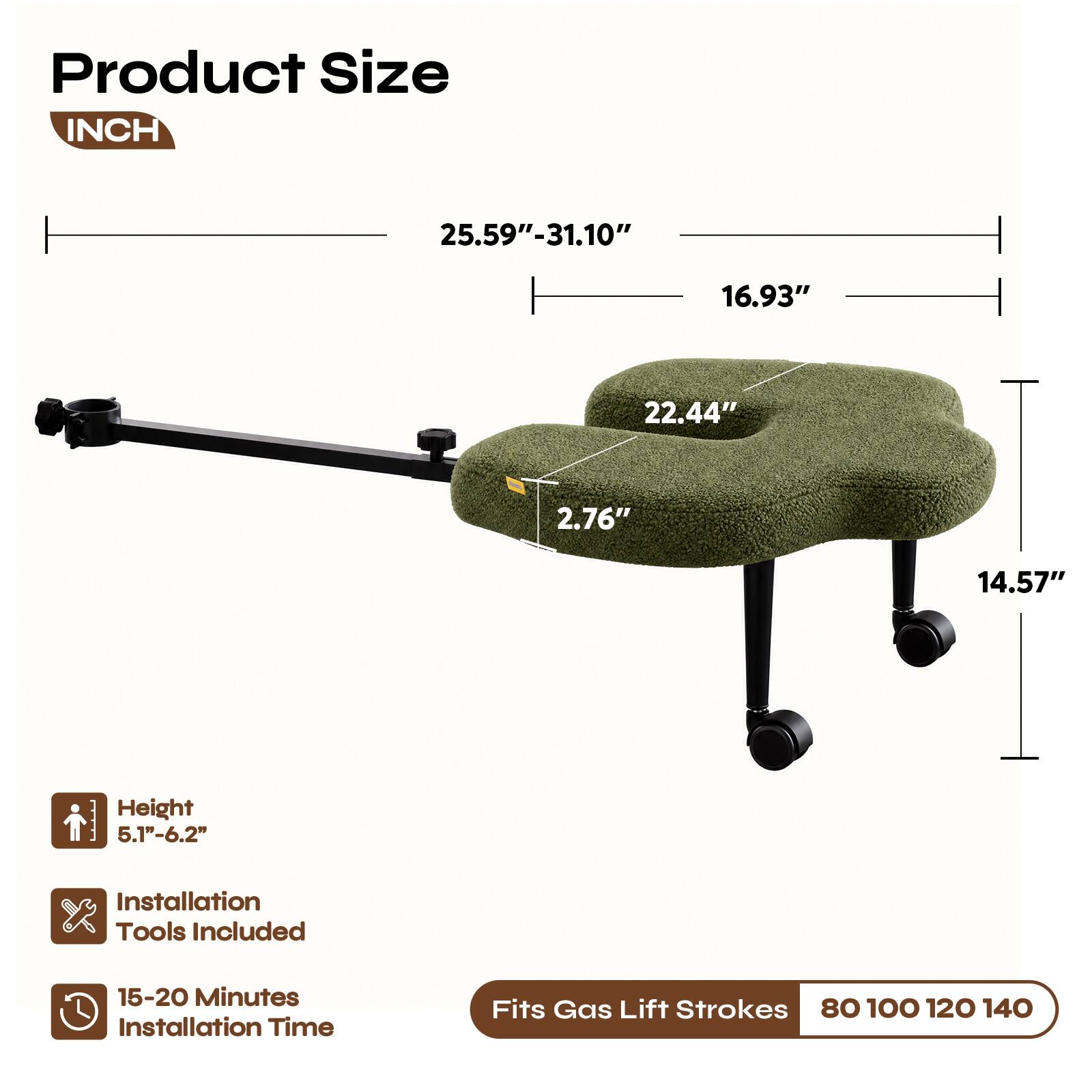 Product Size INCH  
25.59"-31.10"  
16.93"  
22.44"  
2.76"  
14.57"  
Height 5.1"-6.2"  
Installation Tools Included  
15-20 Minutes Installation Time  
Fits Gas Lift Strokes 80 100 120 140