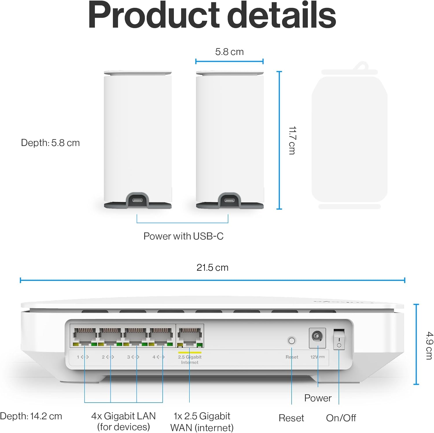 Product details

- Depth: 5.8 cm
- Height: 11.7 cm
- Width: 21.5 cm

Power with USB-C

- Depth: 14.2 cm
- Height: 4.9 cm
- Width: 49.9 cm

4x Gigabit LAN (for devices)
1x 2.5 Gigabit WAN (internet)
Reset
Power
On/Off