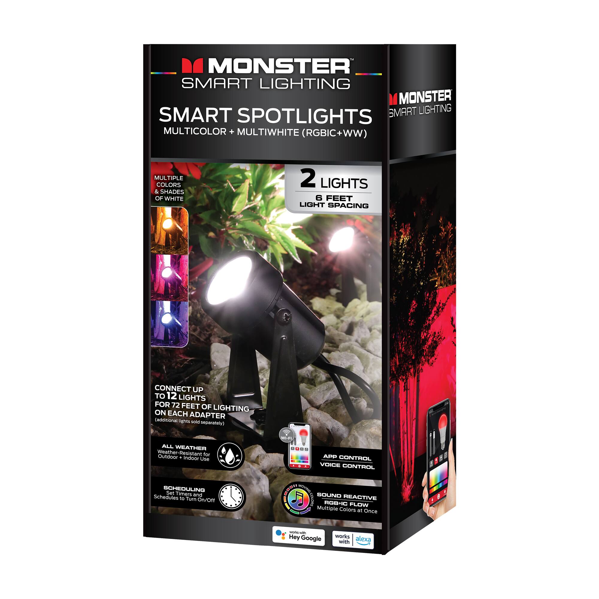 MONSTER SMART LIGHTING  
SMART SPOTLIGHTS  
MULTICOLOR + MULTIWHITE (RGBIC+WW)  

MULTIPLE COLORS & SHADES OF WHITE  
2 LIGHTS 6 FEET LIGHT SPACING  

CONNECT UP TO 12 LIGHTS FOR 72 FEET OF LIGHTING ON EACH ADAPTER (additional lights sold separately)  

ALL WEATHER Weather-Resistant for Outdoor & Indoor Use  
SCHEDULING Set Timers and Schedules to Turn On/Off  
WI-FI APP CONTROL VOICE CONTROL  

SOUND REACTIVE RGB+IC FLOW - Multiple Colors at Once  
works with Hey Google  
works with alexa