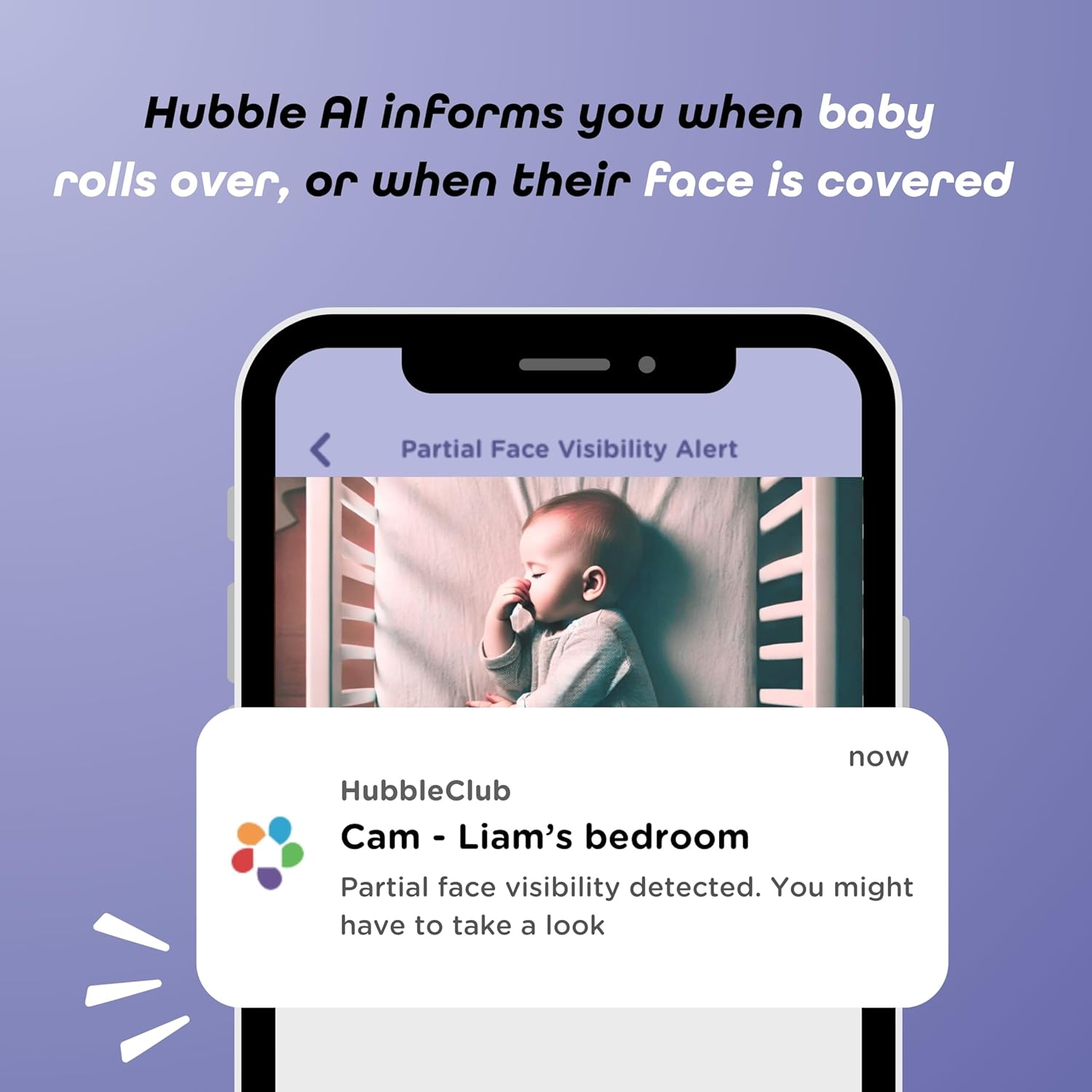 Hubble AI informs you when baby rolls over, or when their face is covered

Partial Face Visibility Alert

HubbleClub Cam - Liam's bedroom

Partial face visibility detected. You might have to take a look