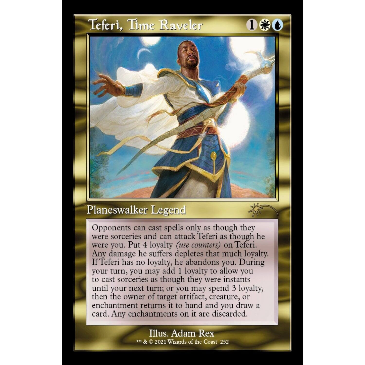 Teferi, Time Raveler  
1  
Planeswalker Legend  

Opponents can cast spells only as though they were sorceries and can attack Teferi as though he were you. Put 4 loyalty (use counters) on Teferi. Any damage he suffers depletes that much loyalty. If Teferi has no loyalty, he abandons you. During your turn, you may add 1 loyalty to allow you to cast sorceries as though they were instants until your next turn; or you may spend 3 loyalty, then the owner of target artifact, creature, or enchantment returns it to hand and you draw a card. Any enchantments on it are discarded.  

Illus. Adam Rex  
TM & 2021 Wizards of the Coast 252