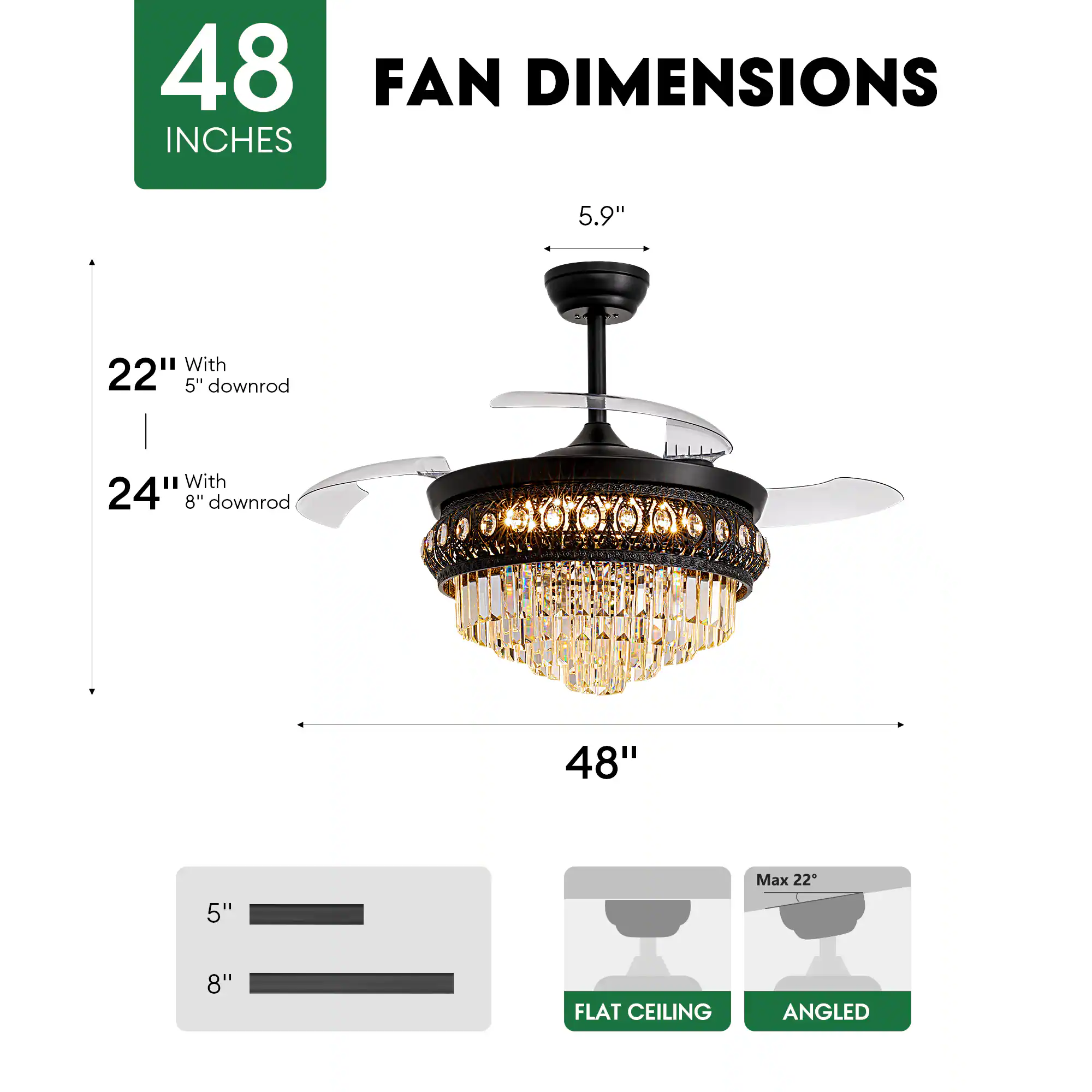 48 INCHES FAN DIMENSIONS

5.9" 

22" With 5" downrod

24" With 8" downrod

48"

5" 8"

Max 22"

FLAT CEILING ANGLED
