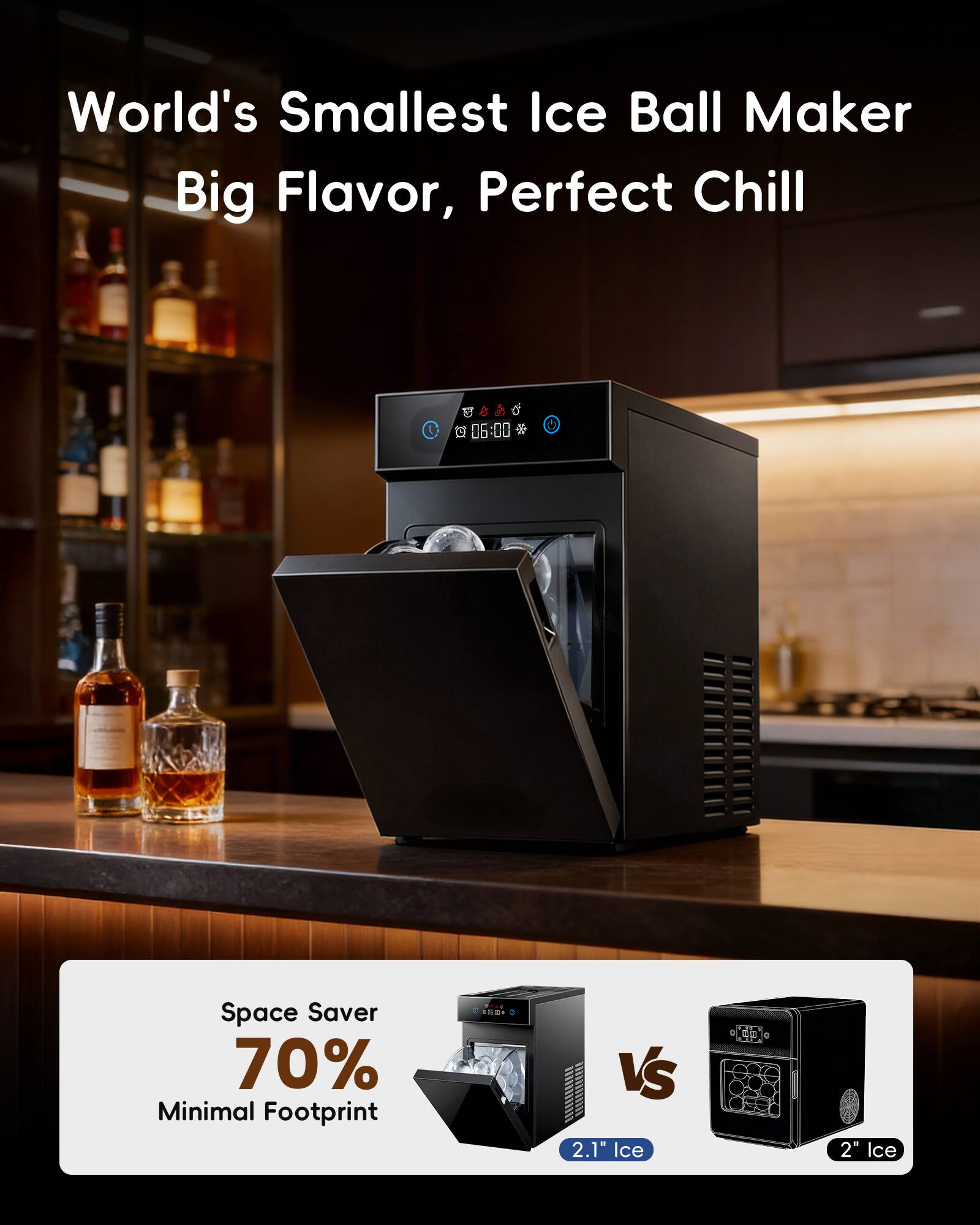 World's Smallest Ice Ball Maker  
Big Flavor, Perfect Chill  

Space Saver  
70% Minimal Footprint  

2.1" Ice  
VS  
2" Ice