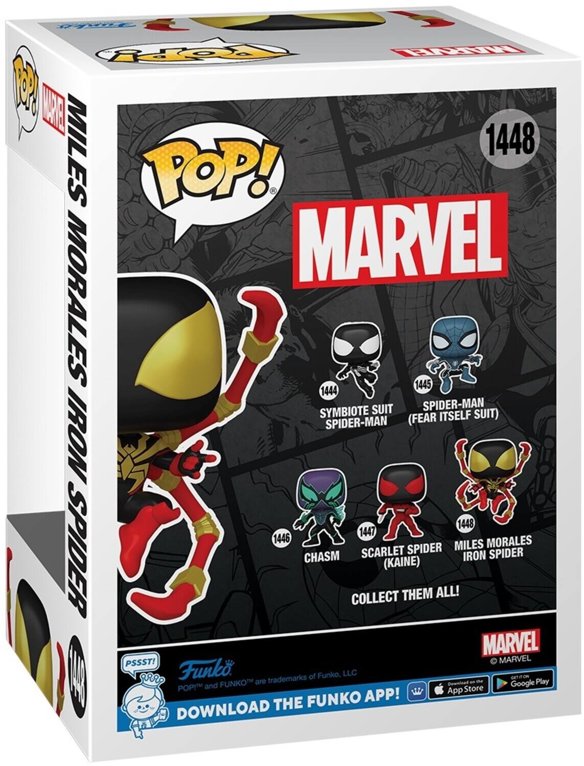 POP! MARVEL MORALES 1448
SYMBIOTE SUIT SPIDER-MAN (FEAR ITSELF SUIT) 1445
SPIDER-MAN IRON 1448
1447 SCARLET SPIDER (KAINE) CHASM
COLLECT THEM ALL!
MARVEL
PSSST!
FUNKO APP! DOWNLOAD THE
Funko
trademarks of Funko, LLC
APP Store
Google Play