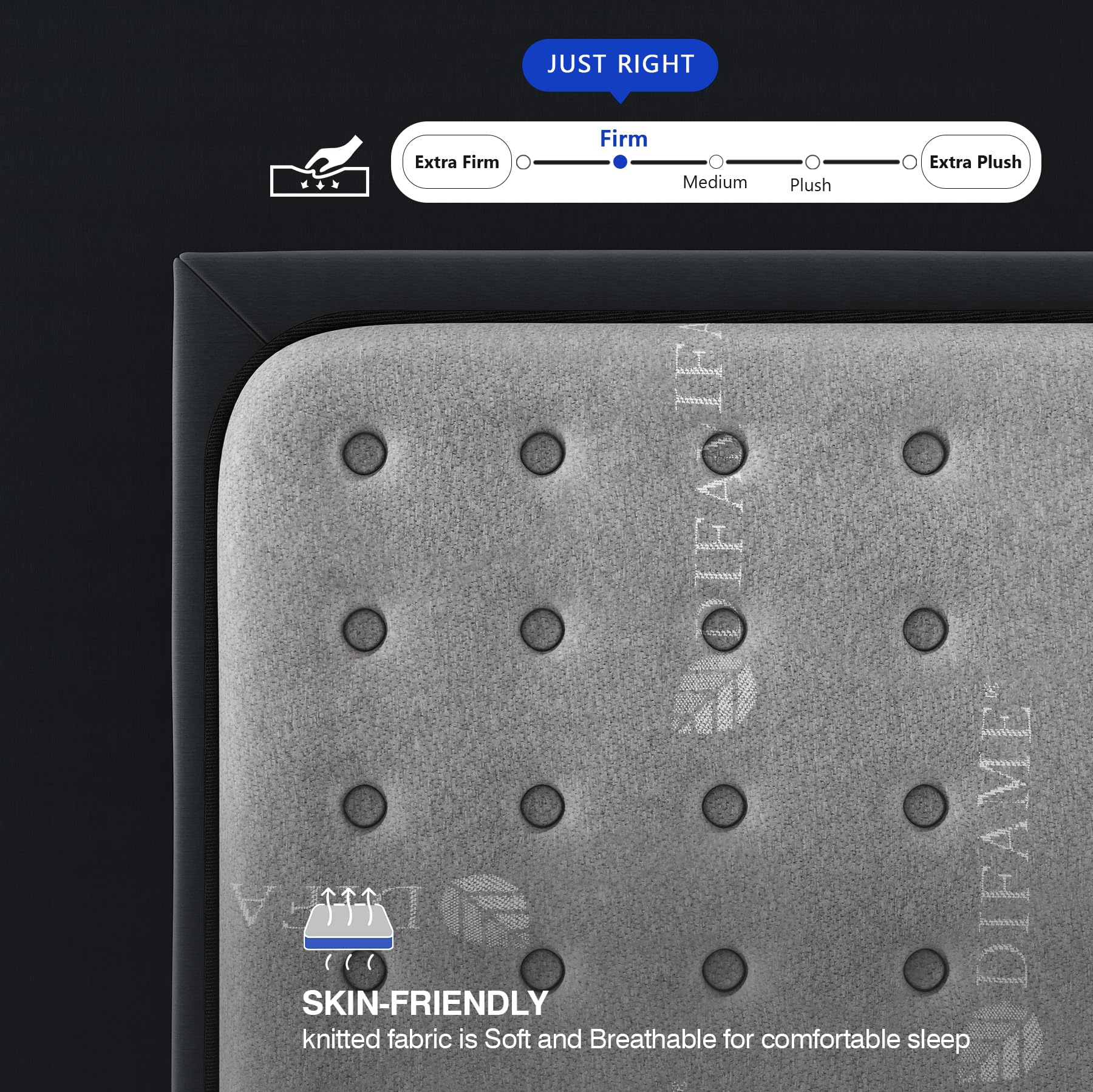 JUST RIGHT  
Firm  
Extra Firm  
Medium  
Plush  
Extra Plush  

SKIN-FRIENDLY  
knitted fabric is Soft and Breathable for comfortable sleep