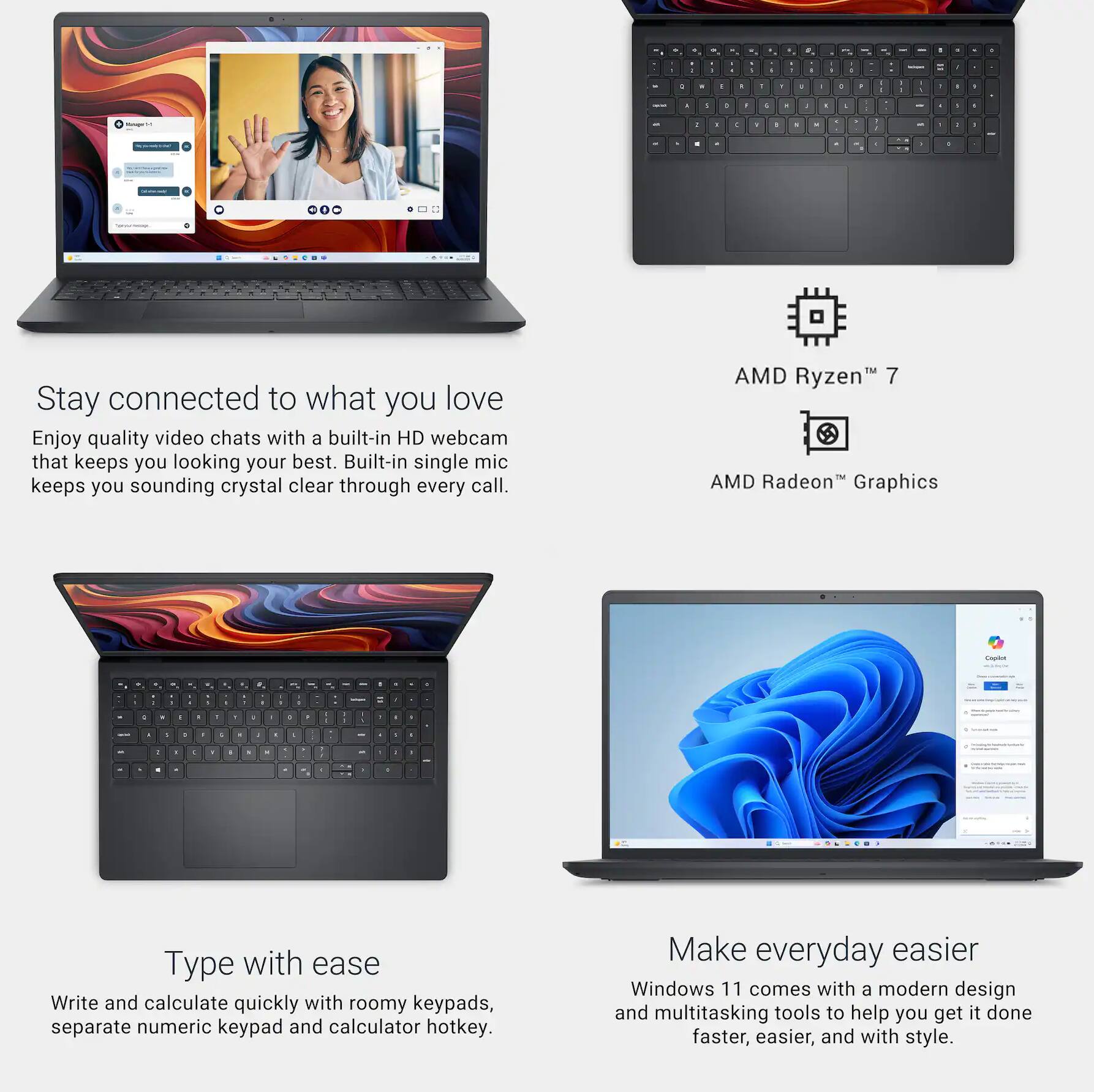 Stay connected to what you love  
Enjoy quality video chats with a built-in HD webcam that keeps you looking your best. Built-in single mic keeps you sounding crystal clear through every call.

AMD Ryzen™ 7  
AMD Radeon™ Graphics

Type with ease  
Write and calculate quickly with roomy keypads, separate numeric keypad and calculator hotkey.

Make everyday easier  
Windows 11 comes with a modern design and multitasking tools to help you get it done faster, easier, and with style.