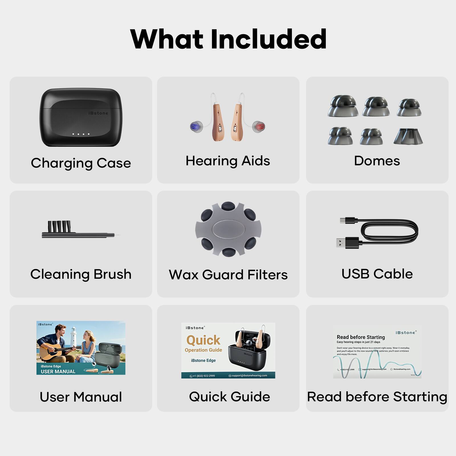 What Included

- Charging Case
- Hearing Aids
- Domes
- Cleaning Brush
- Wax Guard Filters
- USB Cable
- User Manual
- Quick Operation Guide
- Read before Starting